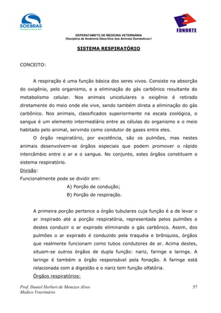 DEPERATAMETO DE MEDICINA VETERINÁRIA
                        Disciplina de Anatomia Descritiva dos Animais Domésticos I


                               SISTEMA RESPIRATÓRIO


CONCEITO:


      A respiração é uma função básica dos seres vivos. Consiste na absorção
do oxigênio, pelo organismo, e a eliminação do gás carbônico resultante do
metabolismo      celular.     Nos     animais        unicelulares          o    oxigênio   é   retirado
diretamente do meio onde ele vive, sendo também direta a eliminação do gás
carbônico. Nos animais, classificados superiormente na escala zoológica, o
sangue é um elemento intermediário entre as células do organismo e o meio
habitado pelo animal, servindo como condutor de gases entre eles.
      O órgão respiratório, por excelência, são os pulmões, mas nestes
animais desenvolvem-se órgãos especiais que podem promover o rápido
intercâmbio entre o ar e o sangue. No conjunto, estes órgãos constituem o
sistema respiratório.
Divisão:
Funcionalmente pode se dividir em:
                        A) Porção de condução;
                        B) Porção de respiração.


      A primeira porção pertence a órgão tubulares cuja função é a de levar o
      ar inspirado até a porção respiratória, representada pelos pulmões e
      destes conduzir o ar expirado eliminando o gás carbônico. Assim, dos
      pulmões o ar expirado é conduzido pela traquéia e brônquios, órgãos
      que realmente funcionam como tubos condutores de ar. Acima destes,
      situam-se outros órgãos de dupla função: nariz, faringe e laringe. A
      laringe é também o órgão responsável pela fonação. A faringe está
      relacionada com a digestão e o nariz tem função olfatória.
      Órgãos respiratórios:

Prof. Daniel Herbert de Menezes Alves                                                               57
Medico Veterinário
 