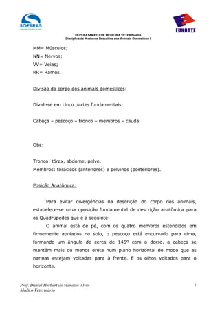 DEPERATAMETO DE MEDICINA VETERINÁRIA
                        Disciplina de Anatomia Descritiva dos Animais Domésticos I


      MM= Músculos;
      NN= Nervos;
      VV= Veias;
      RR= Ramos.


      Divisão do corpo dos animais domésticos:


      Dividi-se em cinco partes fundamentais:


      Cabeça – pescoço – tronco – membros – cauda.




      Obs:


      Tronco: tórax, abdome, pelve.
      Membros: torácicos (anteriores) e pelvinos (posteriores).


      Posição Anatômica:


             Para evitar divergências na descrição do corpo dos animais,
      estabelece-se uma oposição fundamental de descrição anatômica para
      os Quadrúpedes que é a seguinte:
             O animal está de pé, com os quatro membros estendidos em
      firmemente apoiados no solo, o pescoço está encurvado para cima,
      formando um ângulo de cerca de 145º com o dorso, a cabeça se
      mantém mais ou menos ereta num plano horizontal de modo que as
      narinas estejam voltadas para à frente. E os olhos voltados para o
      horizonte.



Prof. Daniel Herbert de Menezes Alves                                                7
Medico Veterinário
 