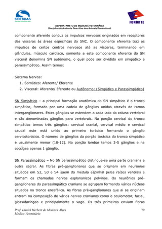 DEPERATAMETO DE MEDICINA VETERINÁRIA
                         Disciplina de Anatomia Descritiva dos Animais Domésticos I


componente aferente conduz os impulsos nervosos originados em receptores
das vísceras às áreas específicas do SNC. O componente eferente traz os
impulsos de certos centros nervosos até as vísceras, terminando em
glândulas, músculo cardíaco, somente a este componente eferente do SN
visceral denomina SN autônomo, o qual pode ser dividido em simpático e
parassimpático. Assim temos:


Sistema Nervos:
   1. Somático: Aferente/ Eferente
   2. Visceral: Aferente/ Eferente ou Autônomo: (Simpático e Parassimpático)


SN Simpático – a principal formação anatômica do SN simpático é o tronco
simpático, formado por uma cadeia de gânglios unidos através de ramos
interganglionares. Estes gânglios se estendem a cada lado da coluna vertebral
e são denominadas gânglios para vertebrais. Na porção cervical do tronco
simpático temos três gânglios: cervical cranial, cervical médio e cervical
caudal    este    está     unido       ao      primeiro        torácico        formando   o   gânglio
cervicotorácico. O número de gânglios da porção torácica do tronco simpático
é usualmente menor (10-12). Na porção lombar temos 3-5 gânglios e na
coccígea apenas 1 gânglio.


SN Parassimpático – No SN parassimpático distingue-se uma parte craniana e
outra sacral. As fibras pré-ganglionares que se originam em neurônios
situados em S2, S3 e S4 saem da medula espinhal pelas raízes ventrais e
formam os chamados nervos esplananicos pelvinos. Os neurônios pré-
ganglionares do parassimpático craniano se agrupam formando vários núcleos
situados no tronco encefálico. As fibras pré-ganglionares que ai se originam
entram na composição de vários nervos cranianos como o oculomotor, facial,
glossofaríngeo e principalmente o vago. Os três primeiros enviam fibras

Prof. Daniel Herbert de Menezes Alves                                                              79
Medico Veterinário
 