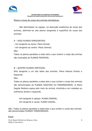 DEPERATAMETO DE MEDICINA VETERINÁRIA
                        Disciplina de Anatomia Descritiva dos Animais Domésticos I


      Planos e eixos do corpo dos animais domésticos:


             São delimitados no espaço, na descrição anatômica do corpo dos
      animais, delimitar-se seis planos tangentes à superfície do corpo dos
      animais:


      A – DOIS PLANOS HORIZONTAIS:
      - Um tangente ao dorso: Plano Dorsal;
      - Um tangente ao ventre: Plano Ventral;
      Obs:
      Todos os planos paralelos a estes dois e que cortam o corpo dos animas
      são chamados de PLANOS FRONTAIS.




      B – QUATRO PLANOS VERTICAIS:
      Dois tangente a um dos lados dos animais: Plano laterais Direito e
      Esquerdo.
      Obs:
      Todos os planos paralelos a estes dois e que cortam o corpo dos animais
      são denominados de PLANOS SAGITAIS OU PARAMEDIANOS: O Plano
      Sagital Mediano passa pelo meio do animal, dividindo-o em metades ou
      antímeros direito e esquerdo.


             Um tangente à cabeça: PLANO CRANIAL.
             Um tangente à cauda: PLANO CAUDAL.


Obs: Todos os planos paralelos a estes dois e que cortam o corpo dos animais
são denominados PLANOS TRANSVERSAIS.


Eixos:
Prof. Daniel Herbert de Menezes Alves                                                8
Medico Veterinário
 