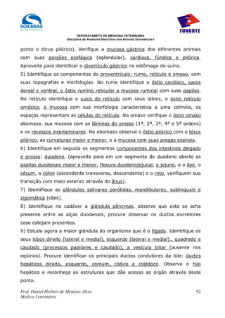 DEPERATAMETO DE MEDICINA VETERINÁRIA
                        Disciplina de Anatomia Descritiva dos Animais Domésticos I


ponto o tórus pilórico). Verifique a mucosa gástrica dos diferentes animais
com suas porções esofágica (aglandular), cardíaca, fúndica e pilórica.
Aproveite para identificar o divertículo gástrico no estômago do suíno.
5) Identifique os componentes do proventrículo: rume, retículo e omaso, com
suas topografias e morfologias. No rume identifique o óstio cardíaco, sacos
dorsal e ventral, o óstio rumino reticular a mucosa ruminal com suas papilas.
No retículo identifique o sulco do retículo com seus lábios, o óstio retículo
omásico, a mucosa com sua morfologia característica a uma colméia, os
espaços representam as células do retículo. No omaso verifique o óstio omaso
abomaso, sua mucosa com as lâminas do omaso (1ª, 2ª, 3ª, 4ª e 5ª ordens)
e os recessos interlaminares. No abomaso observe o óstio pilórico com o tórus
pilórico, as curvaturas maior e menor, e a mucosa com suas pregas espirais.
6) Identifique em seguida os segmentos componentes dos intestinos delgado
e grosso: duodeno, (aproveite para em um segmento de duodeno aberto as
papilas duodenais maior e menor, flexura duodenojejunal, o jejuno, e o íleo, o
cécum, o cólon (ascendente transverso, descendente) e o reto, verifiquem sua
transição com meio exterior através do ânus).
7) Identifique as glândulas salivares parótidas, mandibulares, sublinguais e
zigomática (cães).
8) Identifique no cadáver a glândula pâncreas, observe que esta se acha
presente entre as alças duodenais, procure observar os ductos excretores
caso estejam presentes.
9) Estude agora a maior glândula do organismo que é o fígado. Identifique os
seus lobos direito (lateral e medial), esquerdo (lateral e medial)., quadrado e
caudado (processos papilares e caudado), a vesícula biliar (ausente nos
eqüinos). Procure identificar os principais ductos condutores da bile: ductos
hepáticos direito, esquerdo, comum, cístico e colédoco. Observe o hilo
hepático e reconheça as estruturas que dão acesso ao órgão através deste
ponto.

Prof. Daniel Herbert de Menezes Alves                                                92
Medico Veterinário
 