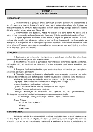 Anatomia Humana – Prof. Dr. Francisco Limeira Junior


                                            UNIDADE 6
                                       SISTEMA DIGESTÓRIO

1. INTRODUÇÃO

          O canal alimentar e as glândulas anexas constituem o sistema digestório. O canal alimentar é
um tubo oco que se estende da cavidade oral ao ânus, sendo também chamado de tubo digestório ou
trato gastrintestinal. As estruturas do tubo digestório incluem: boca, faringe, esôfago, estômago, intestino
delgado, intestino grosso, reto e ânus (Figura 59).
          O comprimento do tubo digestório, medido no cadáver, é de cerca de 9m. Na pessoa viva é
menor porque os músculos ao longo das paredes dos órgãos do trato gastrintestinal mantêm o tônus.
          Os órgãos digestórios acessórios são os dentes, a língua, as glândulas salivares, o fígado,
vesícula biliar e o pâncreas. Os dentes realizam a fase mecânica da mastigação e a língua auxilia na
mastigação e na deglutição. Os outros órgãos digestórios acessórios, nunca entram em contato direto
com o alimento. Produzem ou armazenam secreções que passam para o trato gastrintestinal e auxiliam
na decomposição química do alimento.

2. FUNÇÕES

           1- Destina-se ao aproveitamento pelo organismo, de substâncias estranhas ditas alimentares,
que asseguram a manutenção de seus processos vitais.
           2- Transformação mecânica e química das macromóléculas alimentares ingeridas (proteínas,
carboidratos, etc.) em moléculas de tamanhos e formas adequadas para serem absorvidas pelo
intestino.
           3- Transporte de alimentos digeridos, água e sais minerais da luz intestinal para os capilares
sangüíneos da mucosa do intestino.
           4- Eliminação de resíduos alimentares não digeridos e não absorvidos juntamente com restos
de células descamadas da parte do trato gastro-intestinal e substâncias secretadas na luz do intestino.
           Mastigação: Desintegração parcial dos alimentos, processo mecânico e químico.
           Deglutição: Condução dos alimentos através da faringe para o esôfago.
           Ingestão: Introdução do alimento no estômago.
           Digestão: Desdobramento do alimento em moléculas mais simples.
           Absorção: Processo realizado pelos intestinos.
           Defecação: Eliminação de substâncias não digeridas do trato gastro-intestinal.
O trato gastro-intestinal apresenta diversos segmentos que sucessivamente são:
                 Boca - Faringe - Esôfago - Estômago - Intestino Delgado - Intestino Grosso

         Órgãos Anexos:
             •   GLÂNDULAS SALIVARES
             •   FÍGADO
             •   PÂNCREAS

3. CAVIDADE ORAL

          A cavidade da boca é onde o alimento é ingerido e preparado para a digestão no estômago e
intestino delgado. O alimento é mastigado pelos dentes, e a saliva, proveniente das glândulas salivares,
facilita a formação de um bolo alimentar controlável. A deglutição é iniciada voluntariamente na
 