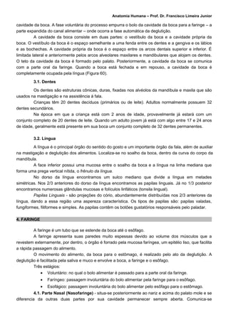 Anatomia Humana – Prof. Dr. Francisco Limeira Junior

cavidade da boca. A fase voluntária do processo empurra o bolo da cavidade da boca para a faringe – a
parte expandida do canal alimentar – onde ocorra a fase automática da deglutição.
          A cavidade da boca consiste em duas partes: o vestíbulo da boca e a cavidade própria da
boca. O vestíbulo da boca é o espaço semelhante a uma fenda entre os dentes e a gengiva e os lábios
e as bochechas. A cavidade própria da boca é o espaço entre os arcos dentais superior e inferior. É
limitada lateral e anteriormente pelos arcos alveolares maxilares e mandibulares que alojam os dentes.
O teto da cavidade da boca é formado pelo palato. Posteriormente, a cavidade da boca se comunica
com a parte oral da faringe. Quando a boca está fechada e em repouso, a cavidade da boca é
completamente ocupada pela língua (Figura 60).

         3.1. Dentes

         Os dentes são estruturas cônicas, duras, fixadas nos alvéolos da mandíbula e maxila que são
usados na mastigação e na assistência à fala.
         Crianças têm 20 dentes decíduos (primários ou de leite). Adultos normalmente possuem 32
dentes secundários.
         Na época em que a criança está com 2 anos de idade, provavelmente já estará com um
conjunto completo de 20 dentes de leite. Quando um adulto jovem já está com algo entre 17 e 24 anos
de idade, geralmente está presente em sua boca um conjunto completo de 32 dentes permanentes.

         3.2. Língua

         A língua é o principal órgão do sentido do gosto e um importante órgão da fala, além de auxiliar
na mastigação e deglutição dos alimentos. Localiza-se no soalho da boca, dentro da curva do corpo da
mandíbula.
         A face inferior possui uma mucosa entre o soalho da boca e a língua na linha mediana que
forma uma prega vertical nítida, o frênulo da língua.
         No dorso da língua encontramos um sulco mediano que divide a língua em metades
simétricas. Nos 2/3 anteriores do dorso da língua encontramos as papilas linguais. Já no 1/3 posterior
encontramos numerosas glândulas mucosas e folículos linfáticos (tonsila lingual).
         Papilas Linguais - são projeções do cório, abundantemente distribuídas nos 2/3 anteriores da
língua, dando a essa região uma aspereza característica. Os tipos de papilas são: papilas valadas,
fungiformes, filiformes e simples. As papilas contêm os botões gustatórios responsáveis pelo paladar.

4. FARINGE

         A faringe é um tubo que se estende da boca até o esôfago.
         A faringe apresenta suas paredes muito espessas devido ao volume dos músculos que a
revestem externamente, por dentro, o órgão é forrado pela mucosa faríngea, um epitélio liso, que facilita
a rápida passagem do alimento.
         O movimento do alimento, da boca para o estômago, é realizado pelo ato da deglutição. A
deglutição é facilitada pela saliva e muco e envolve a boca, a faringe e o esôfago.
         Três estágios:
             •   Voluntário: no qual o bolo alimentar é passado para a parte oral da faringe.
             •   Faríngeo: passagem involuntária do bolo alimentar pela faringe para o esôfago.
             •   Esofágico: passagem involuntária do bolo alimentar pelo esôfago para o estômago.
          4.1. Parte Nasal (Nasofaringe) - situa-se posteriormente ao nariz e acima do palato mole e se
diferencia da outras duas partes por sua cavidade permanecer sempre aberta. Comunica-se
 
