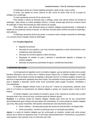 Anatomia Humana – Prof. Dr. Francisco Limeira Junior

          O estômago é divido em 4 áreas (regiões) principais: cárdia, fundo, corpo e piloro.
          O fundo, que apesar do nome, situa-se no alto, acima do ponto onde se faz a junção do
esôfago com o estômago.
          O corpo representa cerca de 2/3 do volume total.
          Para impedir o refluxo do alimento para o esôfago, existe uma válvula (orifício de entrada do
estômago - óstio cárdico ou orifício esofágico inferior), a cárdia, situada logo acima da curvatura menor
do estômago. É assim denominada por estar próximo ao coração.
          Para impedir que o bolo alimentar passe ao intestino delgado prematuramente, o estômago é
dotado de uma poderosa válvula muscular, um esfíncter chamado piloro (orifício de saída do estômago -
óstio pilórico).
          O estômago apresenta ainda duas partes: a curvatura maior (margem esquerda do estômago)
e a curvatura menor (margem direita do estômago).

         6.1. Funções Digestivas

             •   Digestão do alimento
             •   Secreção do suco gástrico, que inclui enzimas digestórias e ácido hidroclorídrico como
                 substâncias mais importantes.
             •   Secreção de hormônio gástrico e fator intrínseco.
             •   Regulação do padrão no qual o alimento é parcialmente digerido e entregue ao
                 intestino delgado.
             •   Absorção de pequenas quantidades de água e substâncias dissolvidas.

7. INTESTINO DELGADO

           A principal parte da digestão ocorre no intestino delgado, que se estende do piloro até a junção
iliocólica (ileocecal), que se reúne com o intestino grosso (Figura 63). O intestino delgado é um órgão
indispensável. Os principais eventos da digestão e absorção ocorrem no intestino delgado, portanto sua
estrutura é especialmente adaptada para essa função. Sua extensão fornece grande área de superfície
para a digestão e absorção, sendo ainda muito aumentada pelas pregas circulares, vilosidades e
microvilosidades.
           O intestino delgado retirado numa é de cerca de 7 metros de comprimento, podendo variar
entre 5 e 8 metros (o comprimento de intestino delgado e grosso em conjunto após a morte é de 9
metros).
           O intestino delgado, que consiste em duodeno, jejuno e íleo, estende-se do piloro até a junção
ileocecal onde o íleo une-se ao ceco, a primeira parte do intestino grosso.
Duodeno: é a primeira porção do intestino delgado. Recebe este nome por ter seu comprimento
aproximadamente igual à largura de doze dedos (25 centímetros). É a única porção do intestino delgado
que é fixa. Não possui mesentério. NO duodeno desembocam dois importantes ductos:
             •   Ducto colédoco – formado pela junção dos ductos da vesícula biliar e do fígado (bile)
             •   Ducto pancreático - provém do pâncreas (suco ou secreção pancreática)
Jejuno: é a parte do intestino delgado que faz continuação ao duodeno, recebe este nome porque
sempre que é aberto se apresenta vazio. É mais largo (aproximadamente 4 centímetros), sua parede é
mais espessa, mais vascular e de cor mais forte que o íleo.
 