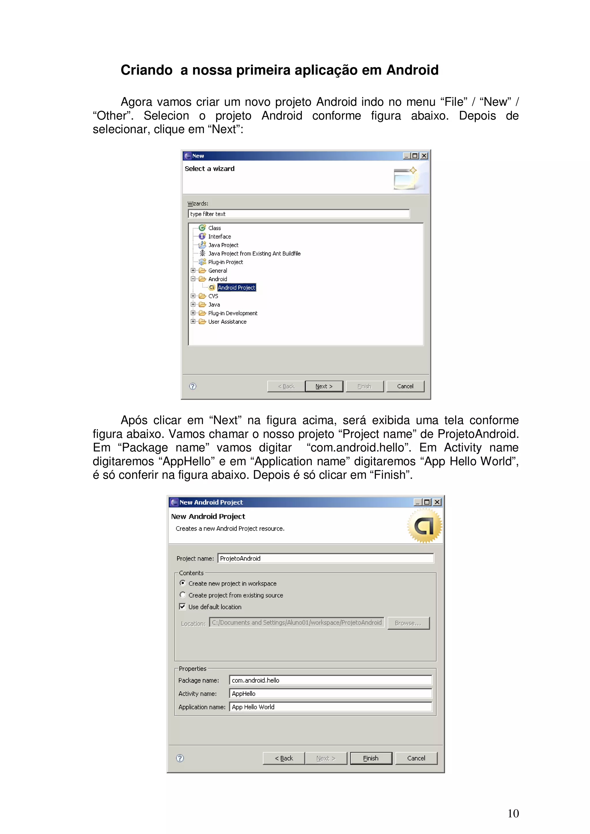 Criando a nossa primeira aplicação em Android

     Agora vamos criar um novo projeto Android indo no menu “File” / “New” /
“Other”. Selecion o projeto Android conforme figura abaixo. Depois de
selecionar, clique em “Next”:




      Após clicar em “Next” na figura acima, será exibida uma tela conforme
figura abaixo. Vamos chamar o nosso projeto “Project name” de ProjetoAndroid.
Em “Package name” vamos digitar “com.android.hello”. Em Activity name
digitaremos “AppHello” e em “Application name” digitaremos “App Hello World”,
é só conferir na figura abaixo. Depois é só clicar em “Finish”.




                                                                          10
 