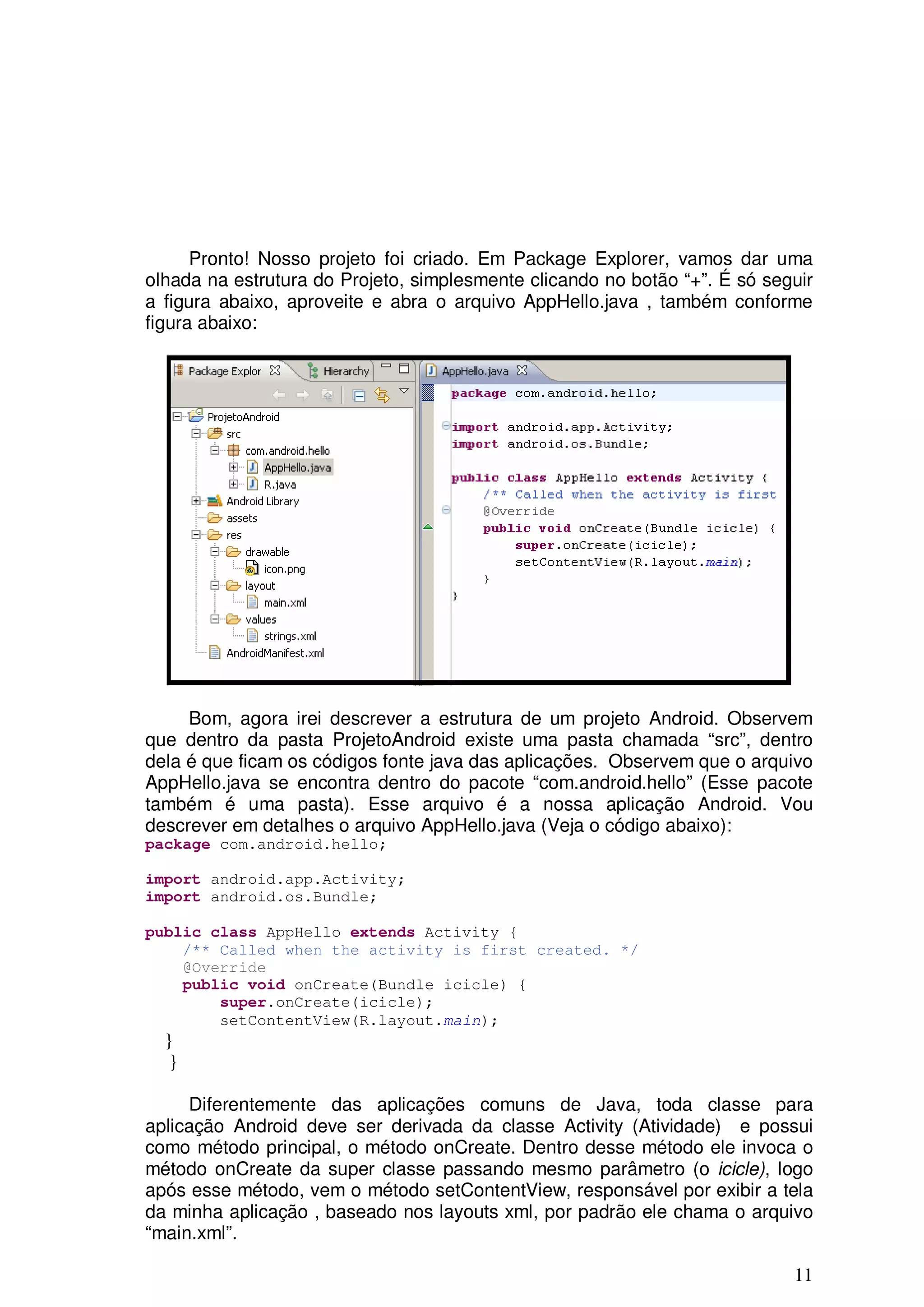 Pronto! Nosso projeto foi criado. Em Package Explorer, vamos dar uma
olhada na estrutura do Projeto, simplesmente clicando no botão “+”. É só seguir
a figura abaixo, aproveite e abra o arquivo AppHello.java , também conforme
figura abaixo:




     Bom, agora irei descrever a estrutura de um projeto Android. Observem
que dentro da pasta ProjetoAndroid existe uma pasta chamada “src”, dentro
dela é que ficam os códigos fonte java das aplicações. Observem que o arquivo
AppHello.java se encontra dentro do pacote “com.android.hello” (Esse pacote
também é uma pasta). Esse arquivo é a nossa aplicação Android. Vou
descrever em detalhes o arquivo AppHello.java (Veja o código abaixo):
package com.android.hello;

import android.app.Activity;
import android.os.Bundle;

public class AppHello extends Activity {
    /** Called when the activity is first created. */
    @Override
    public void onCreate(Bundle icicle) {
        super.onCreate(icicle);
        setContentView(R.layout.main);
  }
   }

     Diferentemente das aplicações comuns de Java, toda classe para
aplicação Android deve ser derivada da classe Activity (Atividade) e possui
como método principal, o método onCreate. Dentro desse método ele invoca o
método onCreate da super classe passando mesmo parâmetro (o icicle), logo
após esse método, vem o método setContentView, responsável por exibir a tela
da minha aplicação , baseado nos layouts xml, por padrão ele chama o arquivo
“main.xml”.

                                                                            11
 