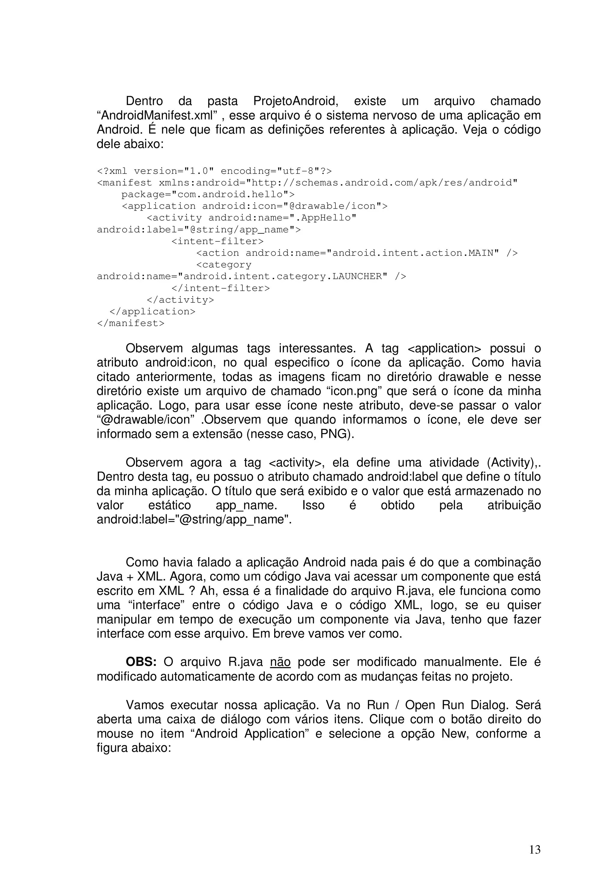 Dentro da pasta ProjetoAndroid, existe um arquivo chamado
“AndroidManifest.xml” , esse arquivo é o sistema nervoso de uma aplicação em
Android. É nele que ficam as definições referentes à aplicação. Veja o código
dele abaixo:

<?xml version="1.0" encoding="utf-8"?>
<manifest xmlns:android="http://schemas.android.com/apk/res/android"
    package="com.android.hello">
    <application android:icon="@drawable/icon">
        <activity android:name=".AppHello"
android:label="@string/app_name">
            <intent-filter>
                <action android:name="android.intent.action.MAIN" />
                <category
android:name="android.intent.category.LAUNCHER" />
            </intent-filter>
        </activity>
  </application>
</manifest>

      Observem algumas tags interessantes. A tag <application> possui o
atributo android:icon, no qual especifico o ícone da aplicação. Como havia
citado anteriormente, todas as imagens ficam no diretório drawable e nesse
diretório existe um arquivo de chamado “icon.png” que será o ícone da minha
aplicação. Logo, para usar esse ícone neste atributo, deve-se passar o valor
“@drawable/icon” .Observem que quando informamos o ícone, ele deve ser
informado sem a extensão (nesse caso, PNG).

      Observem agora a tag <activity>, ela define uma atividade (Activity),.
Dentro desta tag, eu possuo o atributo chamado android:label que define o título
da minha aplicação. O título que será exibido e o valor que está armazenado no
valor     estático   app_name.       Isso     é    obtido     pela    atribuição
android:label="@string/app_name".


      Como havia falado a aplicação Android nada pais é do que a combinação
Java + XML. Agora, como um código Java vai acessar um componente que está
escrito em XML ? Ah, essa é a finalidade do arquivo R.java, ele funciona como
uma “interface” entre o código Java e o código XML, logo, se eu quiser
manipular em tempo de execução um componente via Java, tenho que fazer
interface com esse arquivo. Em breve vamos ver como.

     OBS: O arquivo R.java não pode ser modificado manualmente. Ele é
modificado automaticamente de acordo com as mudanças feitas no projeto.

      Vamos executar nossa aplicação. Va no Run / Open Run Dialog. Será
aberta uma caixa de diálogo com vários itens. Clique com o botão direito do
mouse no item “Android Application” e selecione a opção New, conforme a
figura abaixo:




                                                                             13
 