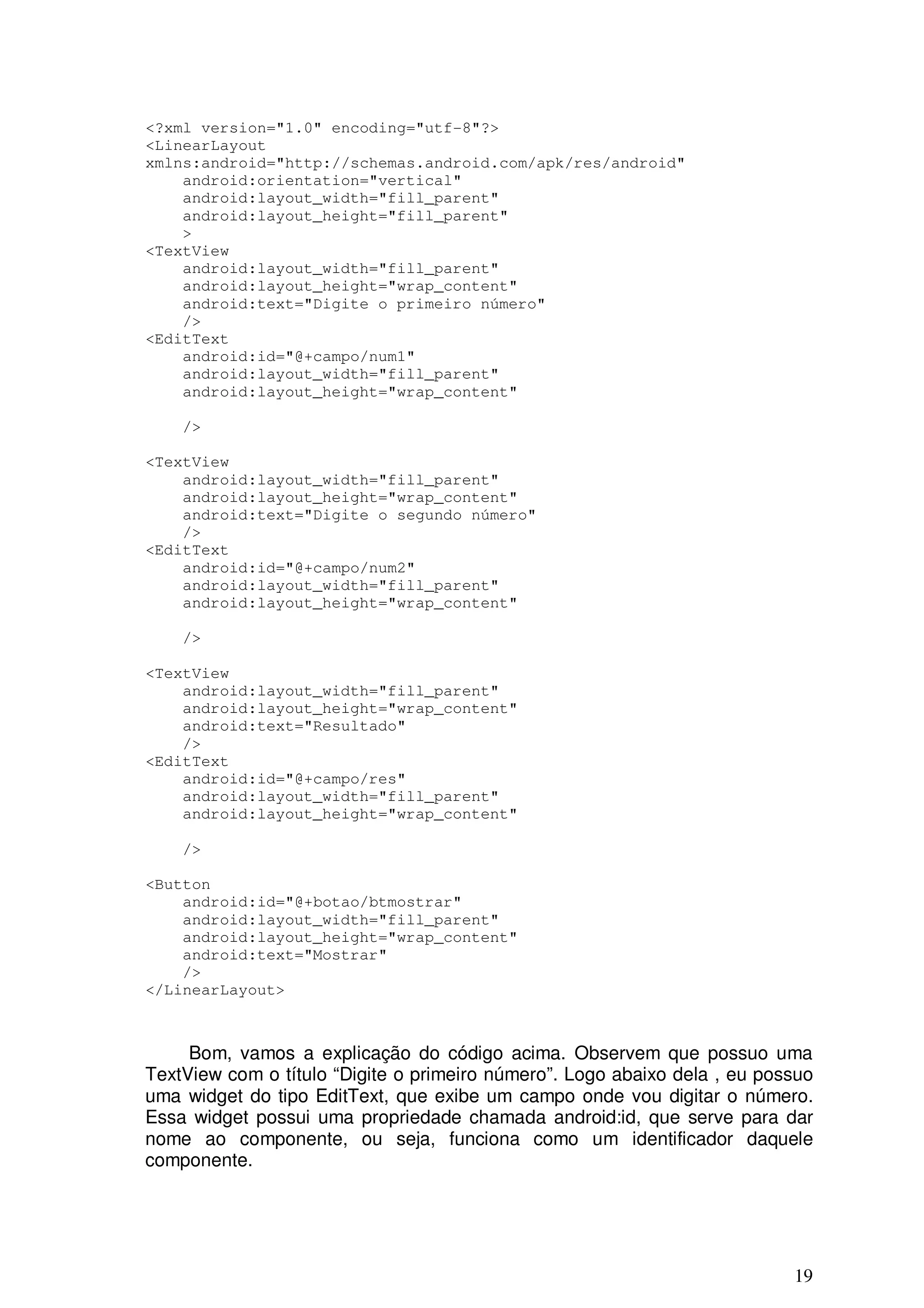 <?xml version="1.0" encoding="utf-8"?>
<LinearLayout
xmlns:android="http://schemas.android.com/apk/res/android"
    android:orientation="vertical"
    android:layout_width="fill_parent"
    android:layout_height="fill_parent"
    >
<TextView
    android:layout_width="fill_parent"
    android:layout_height="wrap_content"
    android:text="Digite o primeiro número"
    />
<EditText
    android:id="@+campo/num1"
    android:layout_width="fill_parent"
    android:layout_height="wrap_content"

    />

<TextView
    android:layout_width="fill_parent"
    android:layout_height="wrap_content"
    android:text="Digite o segundo número"
    />
<EditText
    android:id="@+campo/num2"
    android:layout_width="fill_parent"
    android:layout_height="wrap_content"

    />

<TextView
    android:layout_width="fill_parent"
    android:layout_height="wrap_content"
    android:text="Resultado"
    />
<EditText
    android:id="@+campo/res"
    android:layout_width="fill_parent"
    android:layout_height="wrap_content"

    />

<Button
    android:id="@+botao/btmostrar"
    android:layout_width="fill_parent"
    android:layout_height="wrap_content"
    android:text="Mostrar"
    />
</LinearLayout>



     Bom, vamos a explicação do código acima. Observem que possuo uma
TextView com o título “Digite o primeiro número”. Logo abaixo dela , eu possuo
uma widget do tipo EditText, que exibe um campo onde vou digitar o número.
Essa widget possui uma propriedade chamada android:id, que serve para dar
nome ao componente, ou seja, funciona como um identificador daquele
componente.




                                                                           19
 