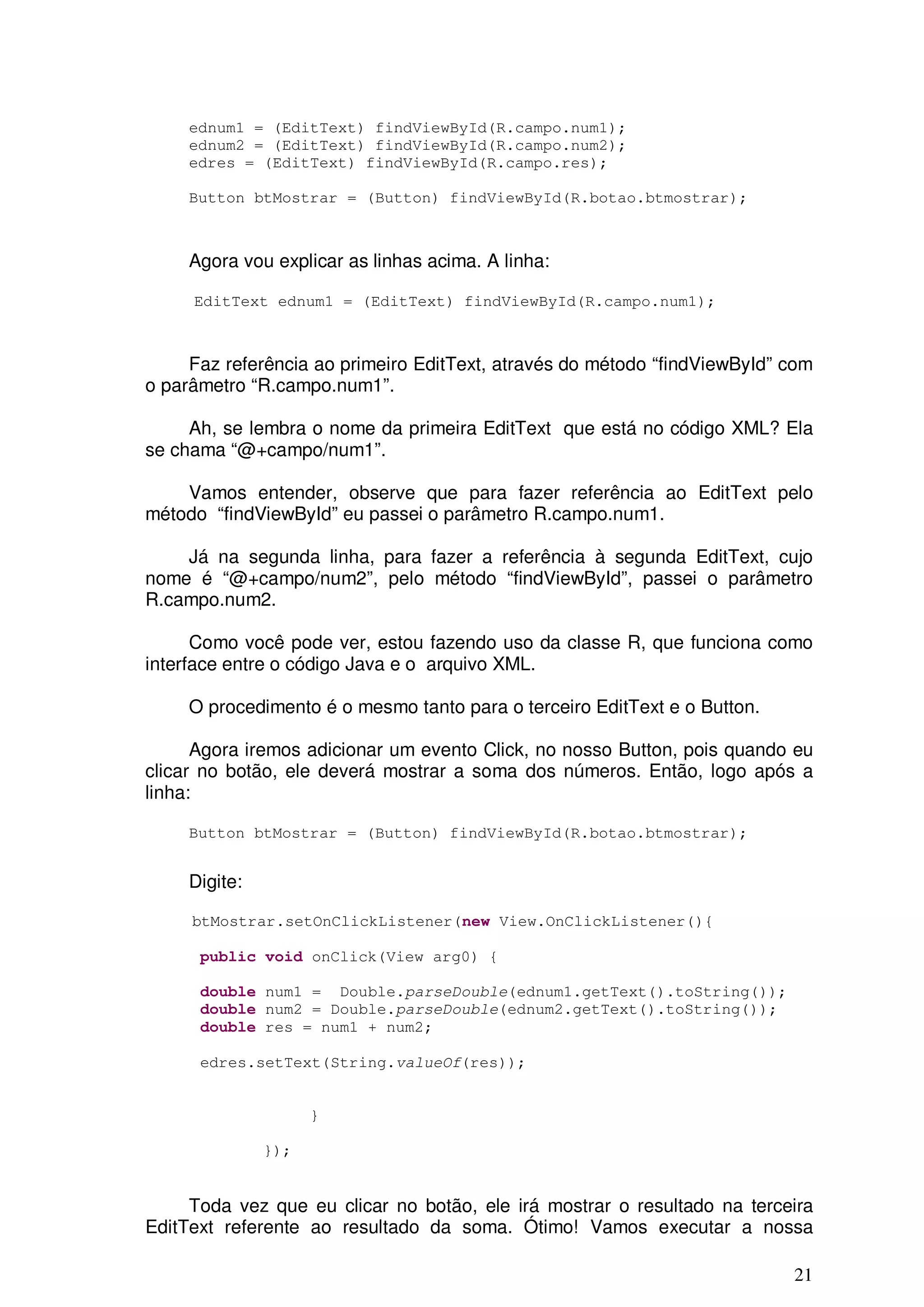 ednum1 = (EditText) findViewById(R.campo.num1);
     ednum2 = (EditText) findViewById(R.campo.num2);
     edres = (EditText) findViewById(R.campo.res);

     Button btMostrar = (Button) findViewById(R.botao.btmostrar);



     Agora vou explicar as linhas acima. A linha:

     EditText ednum1 = (EditText) findViewById(R.campo.num1);



     Faz referência ao primeiro EditText, através do método “findViewById” com
o parâmetro “R.campo.num1”.

     Ah, se lembra o nome da primeira EditText que está no código XML? Ela
se chama “@+campo/num1”.

    Vamos entender, observe que para fazer referência ao EditText pelo
método “findViewById” eu passei o parâmetro R.campo.num1.

    Já na segunda linha, para fazer a referência à segunda EditText, cujo
nome é “@+campo/num2”, pelo método “findViewById”, passei o parâmetro
R.campo.num2.

      Como você pode ver, estou fazendo uso da classe R, que funciona como
interface entre o código Java e o arquivo XML.

     O procedimento é o mesmo tanto para o terceiro EditText e o Button.

      Agora iremos adicionar um evento Click, no nosso Button, pois quando eu
clicar no botão, ele deverá mostrar a soma dos números. Então, logo após a
linha:

     Button btMostrar = (Button) findViewById(R.botao.btmostrar);


     Digite:

     btMostrar.setOnClickListener(new View.OnClickListener(){

      public void onClick(View arg0) {

      double num1 = Double.parseDouble(ednum1.getText().toString());
      double num2 = Double.parseDouble(ednum2.getText().toString());
      double res = num1 + num2;

      edres.setText(String.valueOf(res));


                     }

               });


     Toda vez que eu clicar no botão, ele irá mostrar o resultado na terceira
EditText referente ao resultado da soma. Ótimo! Vamos executar a nossa

                                                                           21
 