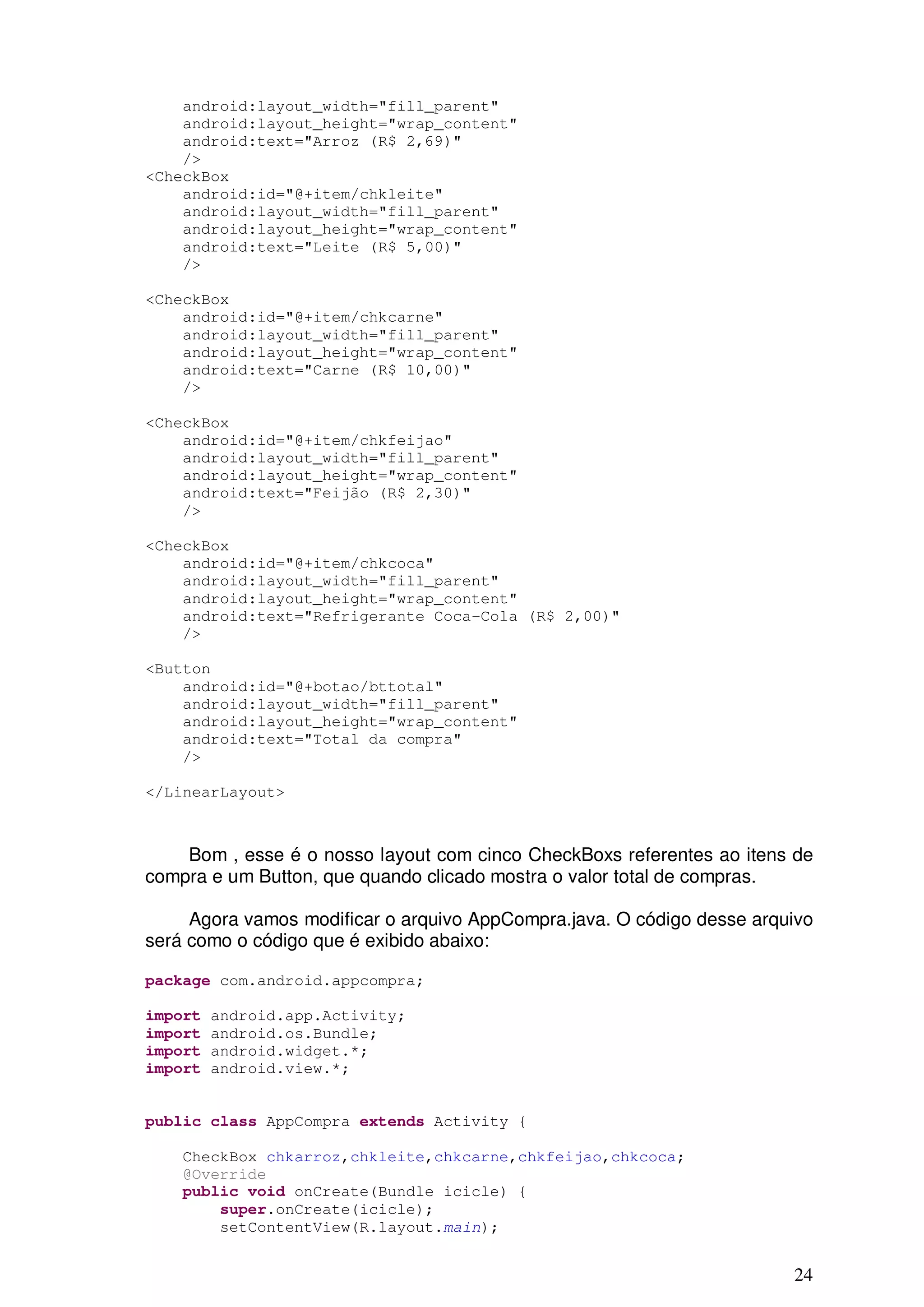 android:layout_width="fill_parent"
    android:layout_height="wrap_content"
    android:text="Arroz (R$ 2,69)"
    />
<CheckBox
    android:id="@+item/chkleite"
    android:layout_width="fill_parent"
    android:layout_height="wrap_content"
    android:text="Leite (R$ 5,00)"
    />

<CheckBox
    android:id="@+item/chkcarne"
    android:layout_width="fill_parent"
    android:layout_height="wrap_content"
    android:text="Carne (R$ 10,00)"
    />

<CheckBox
    android:id="@+item/chkfeijao"
    android:layout_width="fill_parent"
    android:layout_height="wrap_content"
    android:text="Feijão (R$ 2,30)"
    />

<CheckBox
    android:id="@+item/chkcoca"
    android:layout_width="fill_parent"
    android:layout_height="wrap_content"
    android:text="Refrigerante Coca-Cola (R$ 2,00)"
    />

<Button
    android:id="@+botao/bttotal"
    android:layout_width="fill_parent"
    android:layout_height="wrap_content"
    android:text="Total da compra"
    />

</LinearLayout>



    Bom , esse é o nosso layout com cinco CheckBoxs referentes ao itens de
compra e um Button, que quando clicado mostra o valor total de compras.

     Agora vamos modificar o arquivo AppCompra.java. O código desse arquivo
será como o código que é exibido abaixo:

package com.android.appcompra;

import   android.app.Activity;
import   android.os.Bundle;
import   android.widget.*;
import   android.view.*;


public class AppCompra extends Activity {

    CheckBox chkarroz,chkleite,chkcarne,chkfeijao,chkcoca;
    @Override
    public void onCreate(Bundle icicle) {
        super.onCreate(icicle);
        setContentView(R.layout.main);


                                                                        24
 