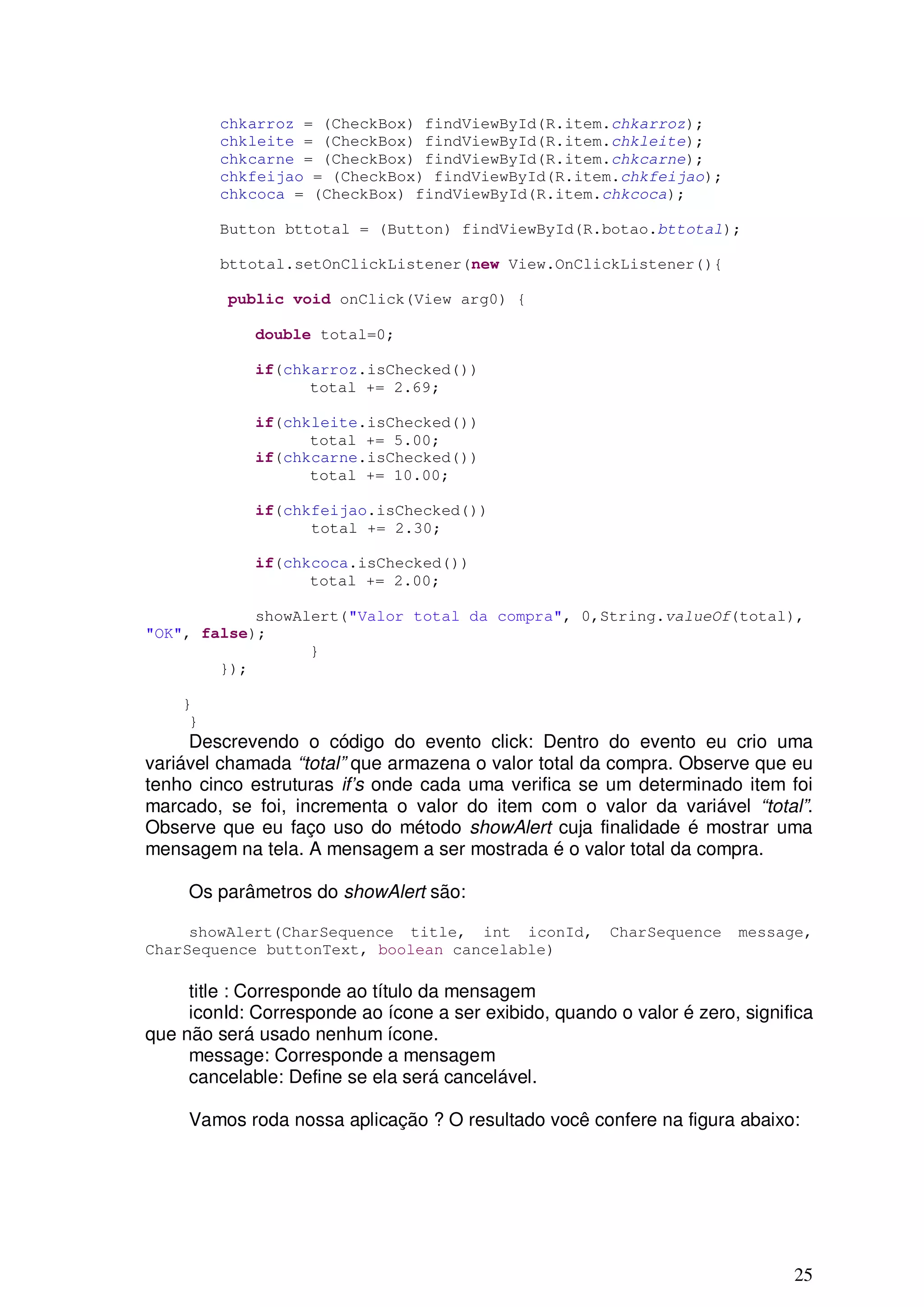 chkarroz = (CheckBox) findViewById(R.item.chkarroz);
         chkleite = (CheckBox) findViewById(R.item.chkleite);
         chkcarne = (CheckBox) findViewById(R.item.chkcarne);
         chkfeijao = (CheckBox) findViewById(R.item.chkfeijao);
         chkcoca = (CheckBox) findViewById(R.item.chkcoca);

         Button bttotal = (Button) findViewById(R.botao.bttotal);

         bttotal.setOnClickListener(new View.OnClickListener(){

          public void onClick(View arg0) {

             double total=0;

             if(chkarroz.isChecked())
                   total += 2.69;

             if(chkleite.isChecked())
                   total += 5.00;
             if(chkcarne.isChecked())
                   total += 10.00;

             if(chkfeijao.isChecked())
                   total += 2.30;

             if(chkcoca.isChecked())
                   total += 2.00;

            showAlert("Valor total da compra", 0,String.valueOf(total),
"OK", false);
                  }
        });

    }
     }
     Descrevendo o código do evento click: Dentro do evento eu crio uma
variável chamada “total” que armazena o valor total da compra. Observe que eu
tenho cinco estruturas if’s onde cada uma verifica se um determinado item foi
marcado, se foi, incrementa o valor do item com o valor da variável “total”.
Observe que eu faço uso do método showAlert cuja finalidade é mostrar uma
mensagem na tela. A mensagem a ser mostrada é o valor total da compra.

     Os parâmetros do showAlert são:

     showAlert(CharSequence title, int iconId,          CharSequence   message,
CharSequence buttonText, boolean cancelable)

     title : Corresponde ao título da mensagem
     iconId: Corresponde ao ícone a ser exibido, quando o valor é zero, significa
que não será usado nenhum ícone.
     message: Corresponde a mensagem
     cancelable: Define se ela será cancelável.

     Vamos roda nossa aplicação ? O resultado você confere na figura abaixo:




                                                                              25
 