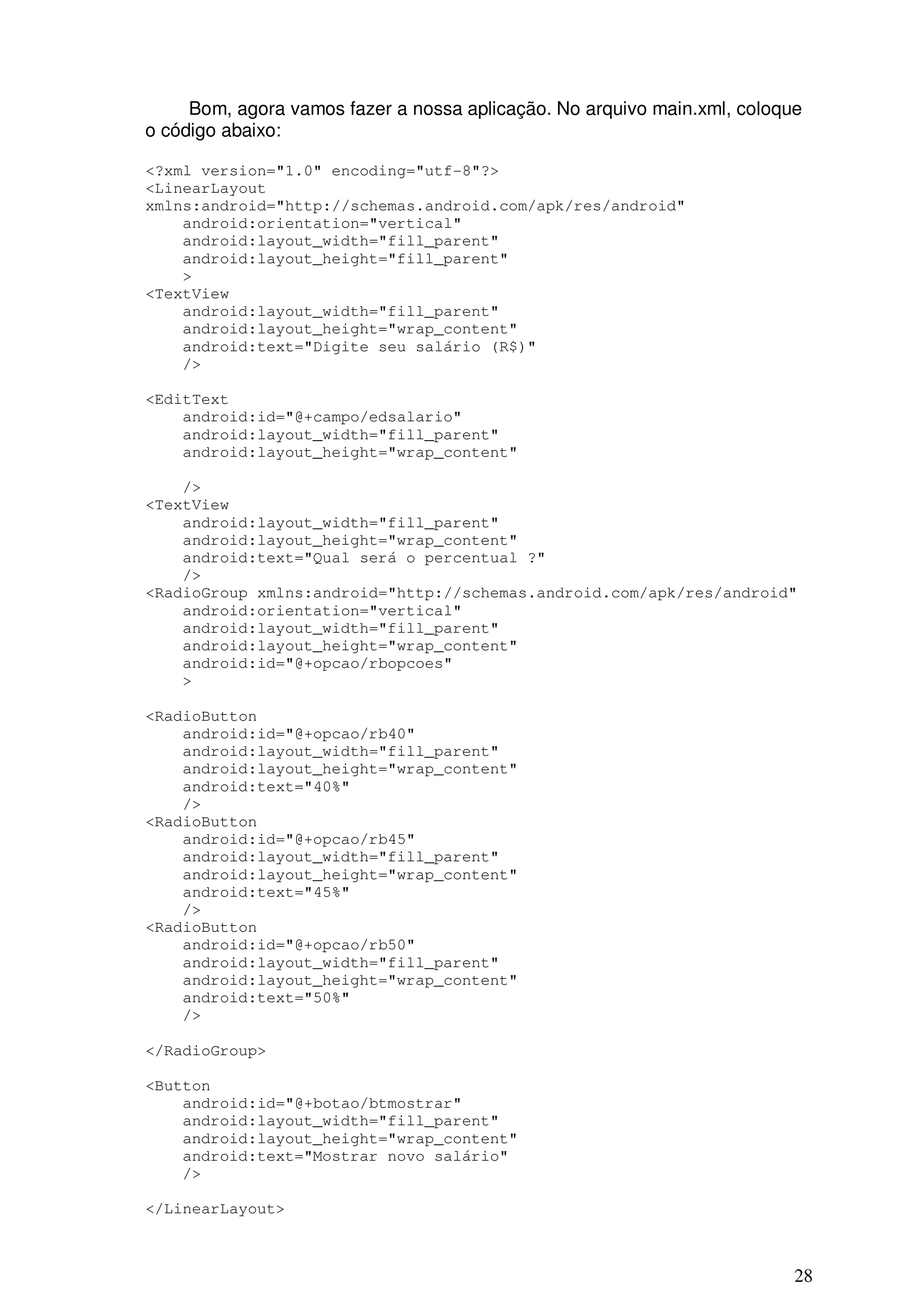 Bom, agora vamos fazer a nossa aplicação. No arquivo main.xml, coloque
o código abaixo:

<?xml version="1.0" encoding="utf-8"?>
<LinearLayout
xmlns:android="http://schemas.android.com/apk/res/android"
    android:orientation="vertical"
    android:layout_width="fill_parent"
    android:layout_height="fill_parent"
    >
<TextView
    android:layout_width="fill_parent"
    android:layout_height="wrap_content"
    android:text="Digite seu salário (R$)"
    />

<EditText
    android:id="@+campo/edsalario"
    android:layout_width="fill_parent"
    android:layout_height="wrap_content"

    />
<TextView
    android:layout_width="fill_parent"
    android:layout_height="wrap_content"
    android:text="Qual será o percentual ?"
    />
<RadioGroup xmlns:android="http://schemas.android.com/apk/res/android"
    android:orientation="vertical"
    android:layout_width="fill_parent"
    android:layout_height="wrap_content"
    android:id="@+opcao/rbopcoes"
    >

<RadioButton
    android:id="@+opcao/rb40"
    android:layout_width="fill_parent"
    android:layout_height="wrap_content"
    android:text="40%"
    />
<RadioButton
    android:id="@+opcao/rb45"
    android:layout_width="fill_parent"
    android:layout_height="wrap_content"
    android:text="45%"
    />
<RadioButton
    android:id="@+opcao/rb50"
    android:layout_width="fill_parent"
    android:layout_height="wrap_content"
    android:text="50%"
    />

</RadioGroup>

<Button
    android:id="@+botao/btmostrar"
    android:layout_width="fill_parent"
    android:layout_height="wrap_content"
    android:text="Mostrar novo salário"
    />

</LinearLayout>



                                                                          28
 