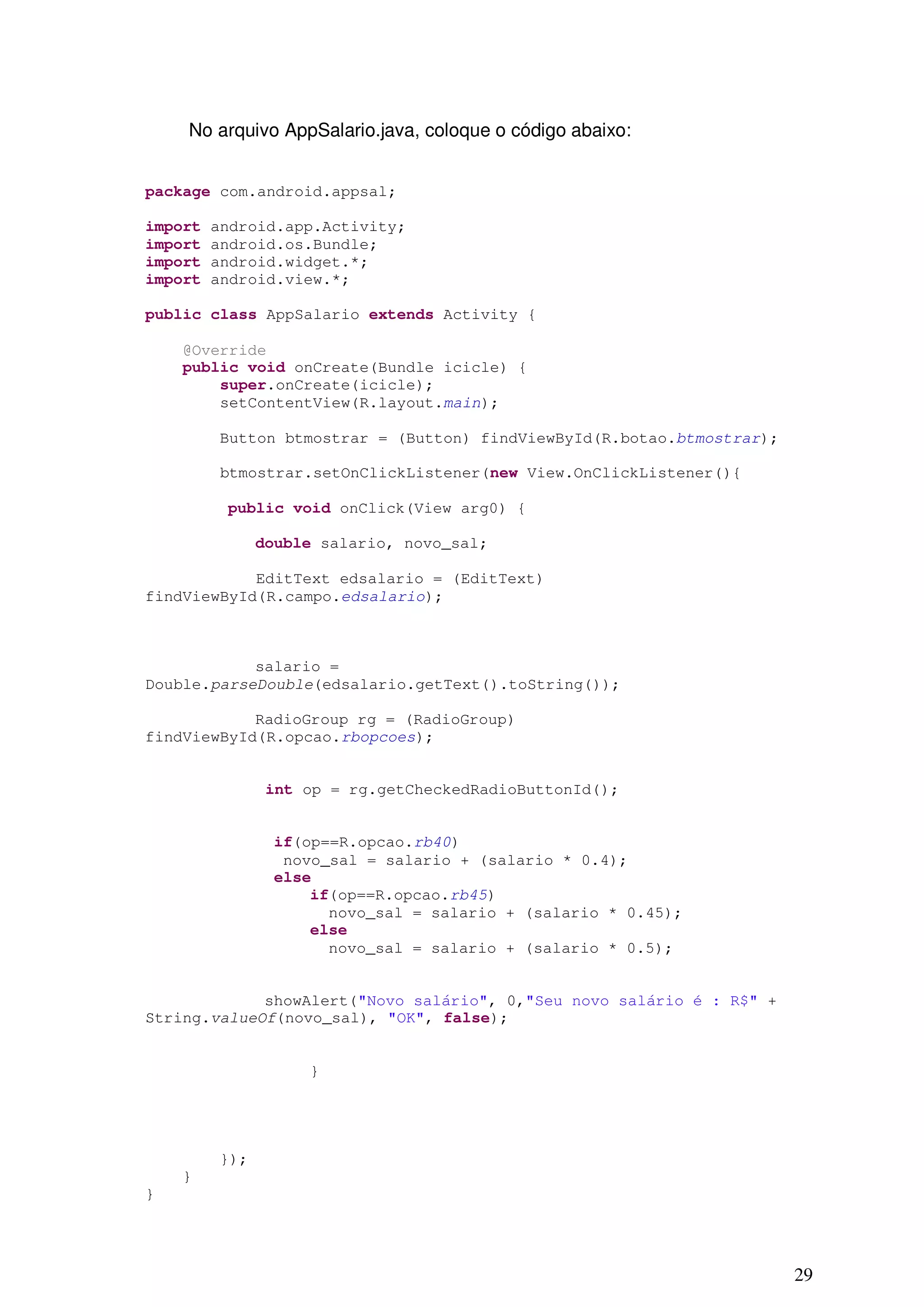 No arquivo AppSalario.java, coloque o código abaixo:


package com.android.appsal;

import   android.app.Activity;
import   android.os.Bundle;
import   android.widget.*;
import   android.view.*;

public class AppSalario extends Activity {

    @Override
    public void onCreate(Bundle icicle) {
        super.onCreate(icicle);
        setContentView(R.layout.main);

         Button btmostrar = (Button) findViewById(R.botao.btmostrar);

         btmostrar.setOnClickListener(new View.OnClickListener(){

          public void onClick(View arg0) {

               double salario, novo_sal;

            EditText edsalario = (EditText)
findViewById(R.campo.edsalario);



            salario =
Double.parseDouble(edsalario.getText().toString());

            RadioGroup rg = (RadioGroup)
findViewById(R.opcao.rbopcoes);


                int op = rg.getCheckedRadioButtonId();


                if(op==R.opcao.rb40)
                 novo_sal = salario + (salario * 0.4);
                else
                    if(op==R.opcao.rb45)
                      novo_sal = salario + (salario * 0.45);
                    else
                      novo_sal = salario + (salario * 0.5);


             showAlert("Novo salário", 0,"Seu novo salário é : R$" +
String.valueOf(novo_sal), "OK", false);


                    }




         });
    }
}




                                                                        29
 