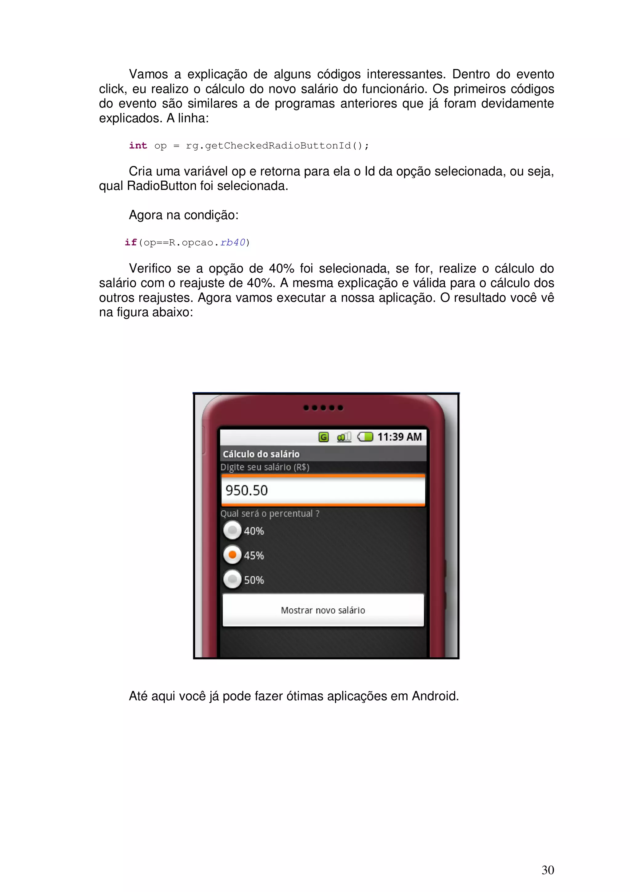Vamos a explicação de alguns códigos interessantes. Dentro do evento
click, eu realizo o cálculo do novo salário do funcionário. Os primeiros códigos
do evento são similares a de programas anteriores que já foram devidamente
explicados. A linha:

     int op = rg.getCheckedRadioButtonId();

     Cria uma variável op e retorna para ela o Id da opção selecionada, ou seja,
qual RadioButton foi selecionada.

     Agora na condição:

    if(op==R.opcao.rb40)

      Verifico se a opção de 40% foi selecionada, se for, realize o cálculo do
salário com o reajuste de 40%. A mesma explicação e válida para o cálculo dos
outros reajustes. Agora vamos executar a nossa aplicação. O resultado você vê
na figura abaixo:




     Até aqui você já pode fazer ótimas aplicações em Android.




                                                                             30
 
