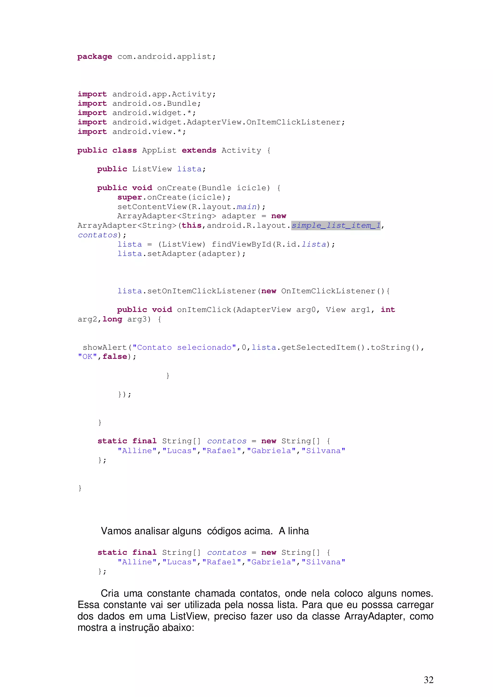 package com.android.applist;



import   android.app.Activity;
import   android.os.Bundle;
import   android.widget.*;
import   android.widget.AdapterView.OnItemClickListener;
import   android.view.*;

public class AppList extends Activity {

    public ListView lista;

    public void onCreate(Bundle icicle) {
        super.onCreate(icicle);
        setContentView(R.layout.main);
        ArrayAdapter<String> adapter = new
ArrayAdapter<String>(this,android.R.layout.simple_list_item_1,
contatos);
        lista = (ListView) findViewById(R.id.lista);
        lista.setAdapter(adapter);



         lista.setOnItemClickListener(new OnItemClickListener(){

        public void onItemClick(AdapterView arg0, View arg1, int
arg2,long arg3) {


 showAlert("Contato selecionado",0,lista.getSelectedItem().toString(),
"OK",false);

                   }

         });


    }

    static final String[] contatos = new String[] {
        "Alline","Lucas","Rafael","Gabriela","Silvana"
    };


}




     Vamos analisar alguns códigos acima. A linha

    static final String[] contatos = new String[] {
        "Alline","Lucas","Rafael","Gabriela","Silvana"
    };

     Cria uma constante chamada contatos, onde nela coloco alguns nomes.
Essa constante vai ser utilizada pela nossa lista. Para que eu posssa carregar
dos dados em uma ListView, preciso fazer uso da classe ArrayAdapter, como
mostra a instrução abaixo:




                                                                           32
 