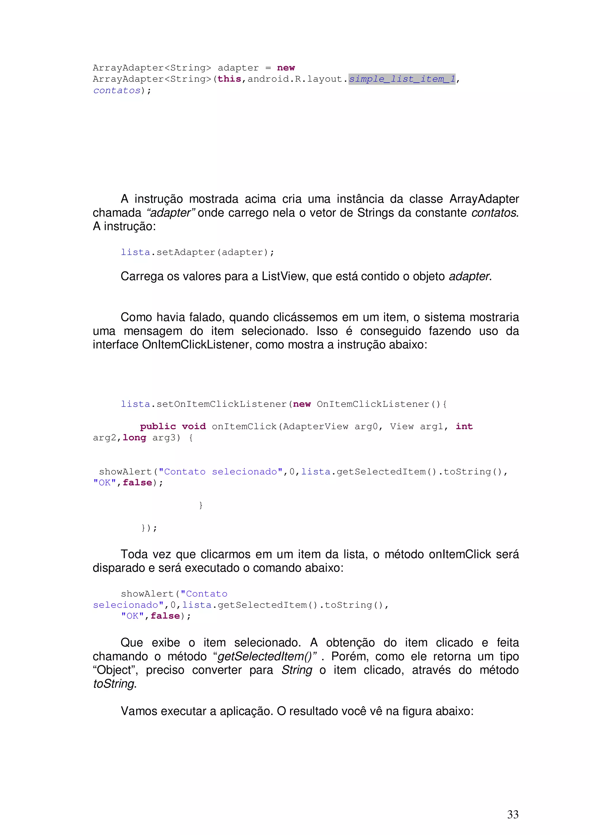 ArrayAdapter<String> adapter = new
ArrayAdapter<String>(this,android.R.layout.simple_list_item_1,
contatos);




     A instrução mostrada acima cria uma instância da classe ArrayAdapter
chamada “adapter” onde carrego nela o vetor de Strings da constante contatos.
A instrução:

     lista.setAdapter(adapter);

     Carrega os valores para a ListView, que está contido o objeto adapter.


      Como havia falado, quando clicássemos em um item, o sistema mostraria
uma mensagem do item selecionado. Isso é conseguido fazendo uso da
interface OnItemClickListener, como mostra a instrução abaixo:



     lista.setOnItemClickListener(new OnItemClickListener(){

        public void onItemClick(AdapterView arg0, View arg1, int
arg2,long arg3) {


 showAlert("Contato selecionado",0,lista.getSelectedItem().toString(),
"OK",false);

                   }

        });

     Toda vez que clicarmos em um item da lista, o método onItemClick será
disparado e será executado o comando abaixo:

     showAlert("Contato
selecionado",0,lista.getSelectedItem().toString(),
     "OK",false);

      Que exibe o item selecionado. A obtenção do item clicado e feita
chamando o método “getSelectedItem()” . Porém, como ele retorna um tipo
“Object”, preciso converter para String o item clicado, através do método
toString.

     Vamos executar a aplicação. O resultado você vê na figura abaixo:




                                                                              33
 