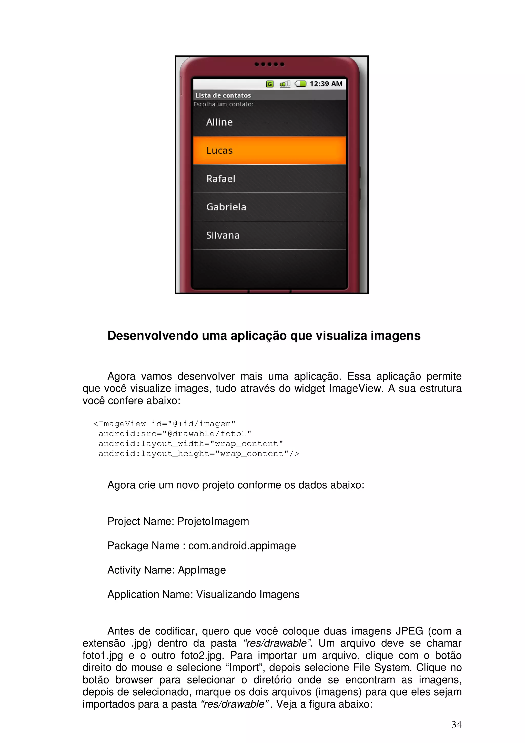 Desenvolvendo uma aplicação que visualiza imagens


     Agora vamos desenvolver mais uma aplicação. Essa aplicação permite
que você visualize images, tudo através do widget ImageView. A sua estrutura
você confere abaixo:

  <ImageView id="@+id/imagem"
   android:src="@drawable/foto1"
   android:layout_width="wrap_content"
   android:layout_height="wrap_content"/>


     Agora crie um novo projeto conforme os dados abaixo:


     Project Name: ProjetoImagem

     Package Name : com.android.appimage

     Activity Name: AppImage

     Application Name: Visualizando Imagens


      Antes de codificar, quero que você coloque duas imagens JPEG (com a
extensão .jpg) dentro da pasta “res/drawable”. Um arquivo deve se chamar
foto1.jpg e o outro foto2.jpg. Para importar um arquivo, clique com o botão
direito do mouse e selecione “Import”, depois selecione File System. Clique no
botão browser para selecionar o diretório onde se encontram as imagens,
depois de selecionado, marque os dois arquivos (imagens) para que eles sejam
importados para a pasta “res/drawable” . Veja a figura abaixo:
                                                                           34
 