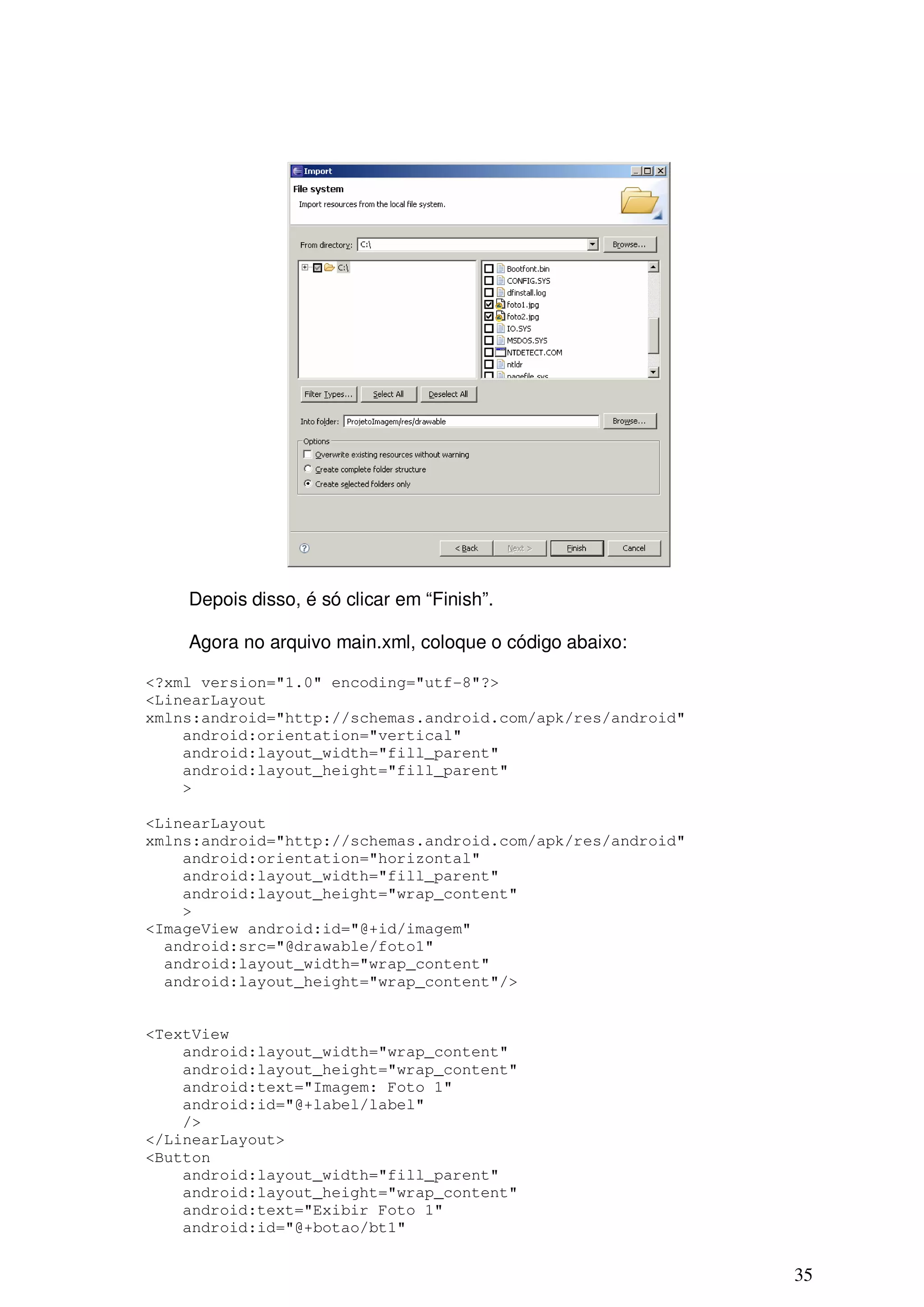 Depois disso, é só clicar em “Finish”.

    Agora no arquivo main.xml, coloque o código abaixo:

<?xml version="1.0" encoding="utf-8"?>
<LinearLayout
xmlns:android="http://schemas.android.com/apk/res/android"
    android:orientation="vertical"
    android:layout_width="fill_parent"
    android:layout_height="fill_parent"
    >

<LinearLayout
xmlns:android="http://schemas.android.com/apk/res/android"
    android:orientation="horizontal"
    android:layout_width="fill_parent"
    android:layout_height="wrap_content"
    >
<ImageView android:id="@+id/imagem"
  android:src="@drawable/foto1"
  android:layout_width="wrap_content"
  android:layout_height="wrap_content"/>


<TextView
    android:layout_width="wrap_content"
    android:layout_height="wrap_content"
    android:text="Imagem: Foto 1"
    android:id="@+label/label"
    />
</LinearLayout>
<Button
    android:layout_width="fill_parent"
    android:layout_height="wrap_content"
    android:text="Exibir Foto 1"
    android:id="@+botao/bt1"


                                                             35
 