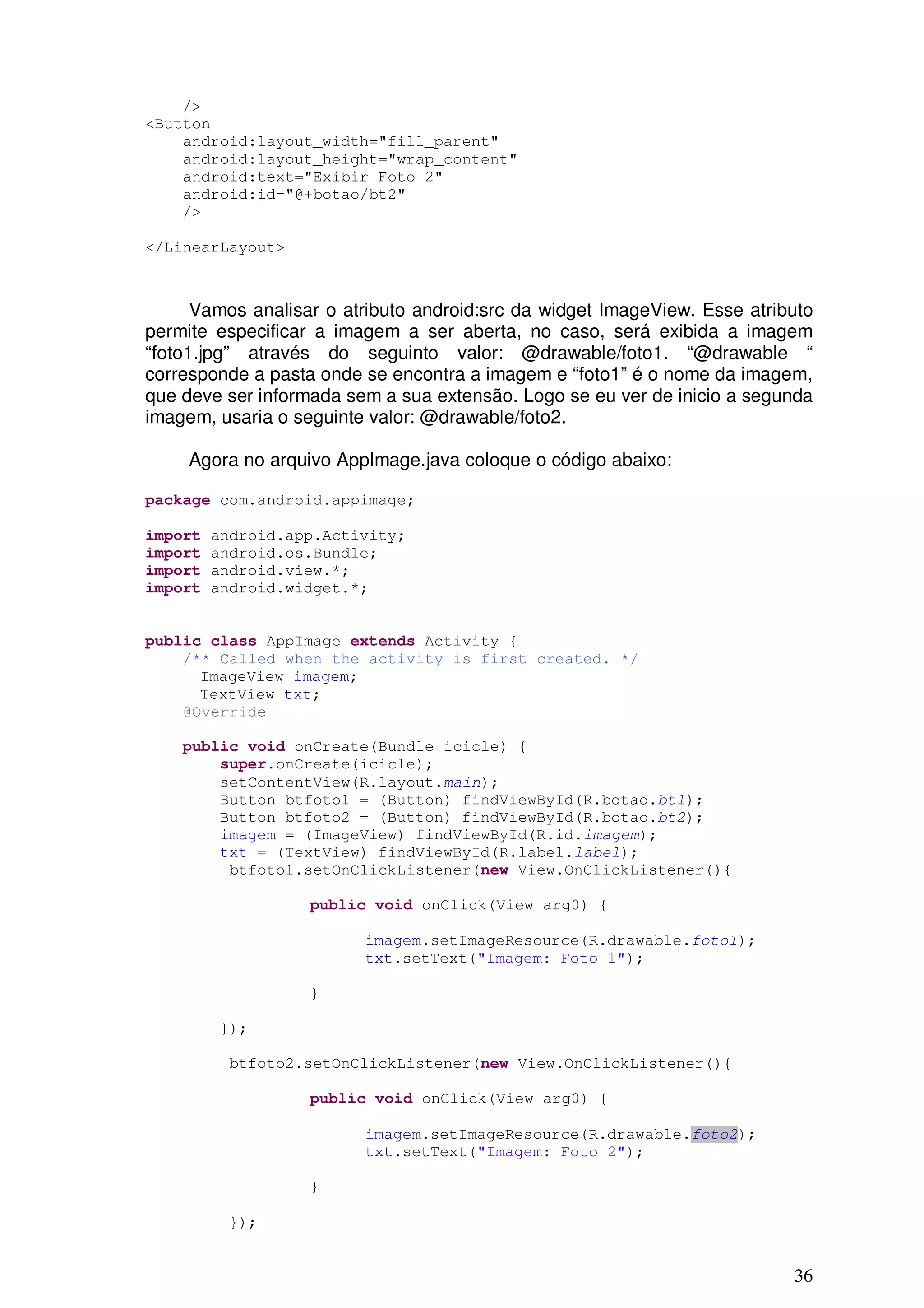/>
<Button
    android:layout_width="fill_parent"
    android:layout_height="wrap_content"
    android:text="Exibir Foto 2"
    android:id="@+botao/bt2"
    />

</LinearLayout>



      Vamos analisar o atributo android:src da widget ImageView. Esse atributo
permite especificar a imagem a ser aberta, no caso, será exibida a imagem
“foto1.jpg” através do seguinto valor: @drawable/foto1. “@drawable “
corresponde a pasta onde se encontra a imagem e “foto1” é o nome da imagem,
que deve ser informada sem a sua extensão. Logo se eu ver de inicio a segunda
imagem, usaria o seguinte valor: @drawable/foto2.

     Agora no arquivo AppImage.java coloque o código abaixo:

package com.android.appimage;

import   android.app.Activity;
import   android.os.Bundle;
import   android.view.*;
import   android.widget.*;


public class AppImage extends Activity {
    /** Called when the activity is first created. */
      ImageView imagem;
      TextView txt;
    @Override

    public void onCreate(Bundle icicle) {
        super.onCreate(icicle);
        setContentView(R.layout.main);
        Button btfoto1 = (Button) findViewById(R.botao.bt1);
        Button btfoto2 = (Button) findViewById(R.botao.bt2);
        imagem = (ImageView) findViewById(R.id.imagem);
        txt = (TextView) findViewById(R.label.label);
         btfoto1.setOnClickListener(new View.OnClickListener(){

                   public void onClick(View arg0) {

                         imagem.setImageResource(R.drawable.foto1);
                         txt.setText("Imagem: Foto 1");

                   }

         });

          btfoto2.setOnClickListener(new View.OnClickListener(){

                   public void onClick(View arg0) {

                         imagem.setImageResource(R.drawable.foto2);
                         txt.setText("Imagem: Foto 2");

                   }

          });


                                                                           36
 
