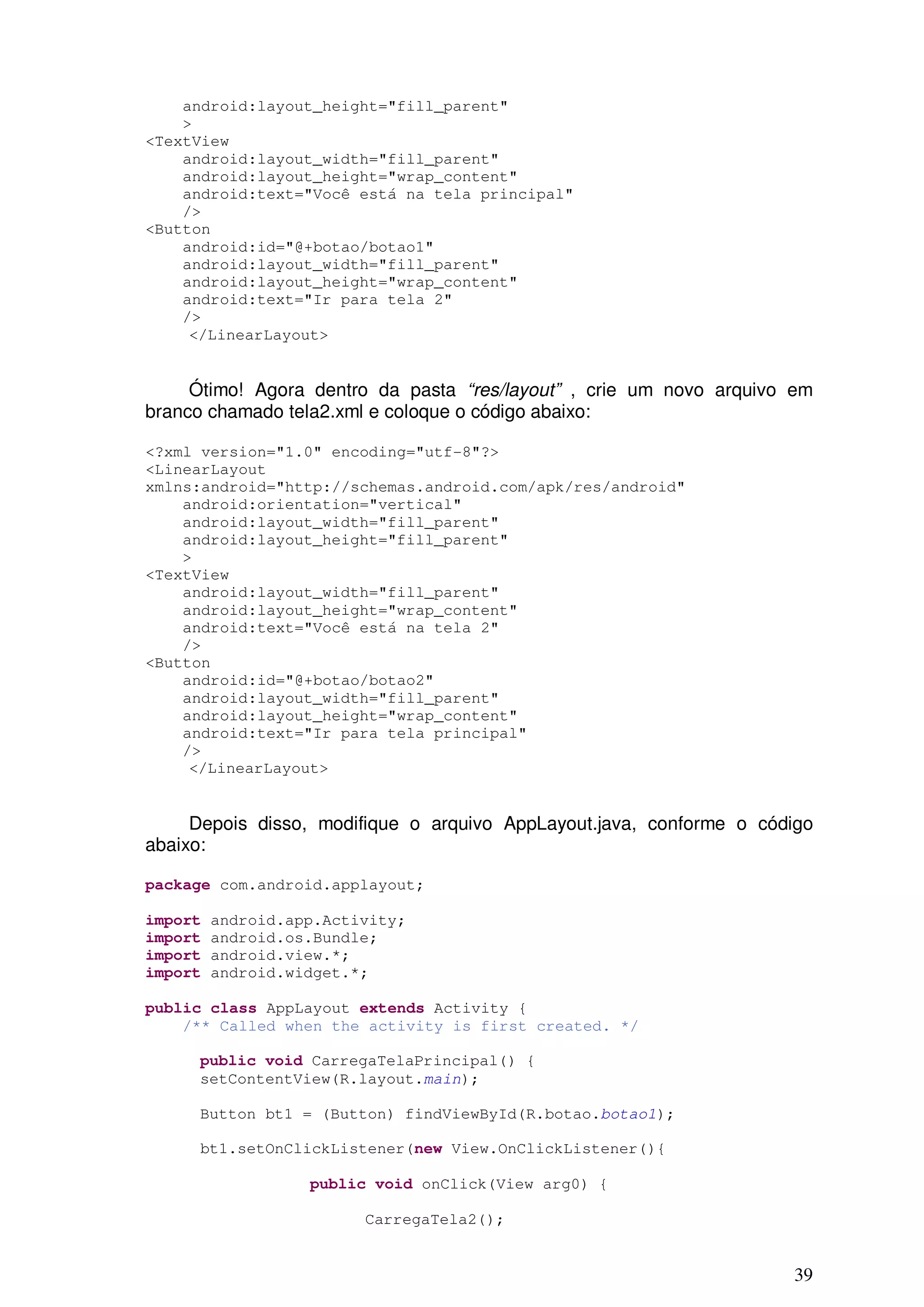 android:layout_height="fill_parent"
    >
<TextView
    android:layout_width="fill_parent"
    android:layout_height="wrap_content"
    android:text="Você está na tela principal"
    />
<Button
    android:id="@+botao/botao1"
    android:layout_width="fill_parent"
    android:layout_height="wrap_content"
    android:text="Ir para tela 2"
    />
     </LinearLayout>


     Ótimo! Agora dentro da pasta “res/layout” , crie um novo arquivo em
branco chamado tela2.xml e coloque o código abaixo:

<?xml version="1.0" encoding="utf-8"?>
<LinearLayout
xmlns:android="http://schemas.android.com/apk/res/android"
    android:orientation="vertical"
    android:layout_width="fill_parent"
    android:layout_height="fill_parent"
    >
<TextView
    android:layout_width="fill_parent"
    android:layout_height="wrap_content"
    android:text="Você está na tela 2"
    />
<Button
    android:id="@+botao/botao2"
    android:layout_width="fill_parent"
    android:layout_height="wrap_content"
    android:text="Ir para tela principal"
    />
     </LinearLayout>


     Depois disso, modifique o arquivo AppLayout.java, conforme o código
abaixo:

package com.android.applayout;

import   android.app.Activity;
import   android.os.Bundle;
import   android.view.*;
import   android.widget.*;

public class AppLayout extends Activity {
    /** Called when the activity is first created. */

     public void CarregaTelaPrincipal() {
     setContentView(R.layout.main);

     Button bt1 = (Button) findViewById(R.botao.botao1);

     bt1.setOnClickListener(new View.OnClickListener(){

                   public void onClick(View arg0) {

                         CarregaTela2();


                                                                     39
 
