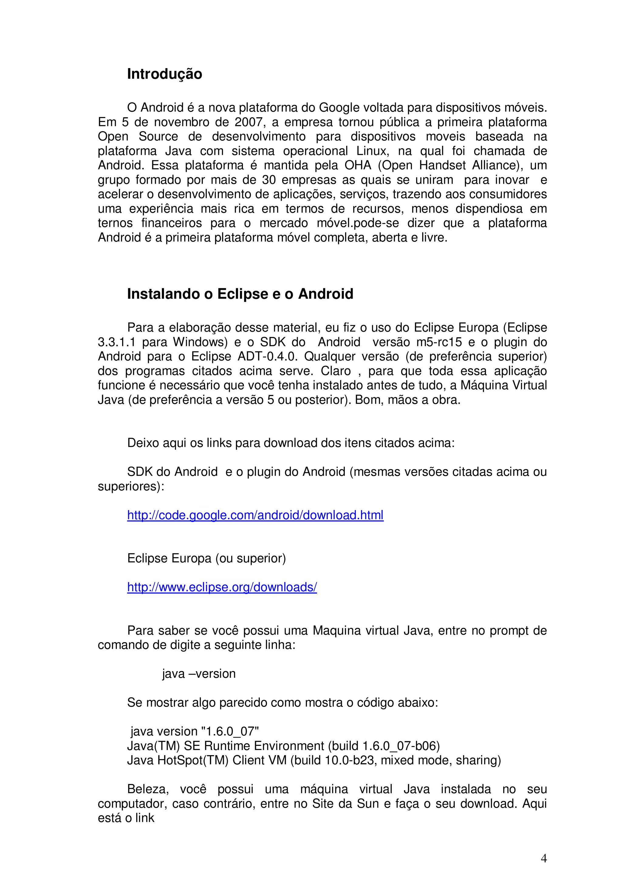 Introdução

      O Android é a nova plataforma do Google voltada para dispositivos móveis.
Em 5 de novembro de 2007, a empresa tornou pública a primeira plataforma
Open Source de desenvolvimento para dispositivos moveis baseada na
plataforma Java com sistema operacional Linux, na qual foi chamada de
Android. Essa plataforma é mantida pela OHA (Open Handset Alliance), um
grupo formado por mais de 30 empresas as quais se uniram para inovar e
acelerar o desenvolvimento de aplicações, serviços, trazendo aos consumidores
uma experiência mais rica em termos de recursos, menos dispendiosa em
ternos financeiros para o mercado móvel.pode-se dizer que a plataforma
Android é a primeira plataforma móvel completa, aberta e livre.



     Instalando o Eclipse e o Android

     Para a elaboração desse material, eu fiz o uso do Eclipse Europa (Eclipse
3.3.1.1 para Windows) e o SDK do Android versão m5-rc15 e o plugin do
Android para o Eclipse ADT-0.4.0. Qualquer versão (de preferência superior)
dos programas citados acima serve. Claro , para que toda essa aplicação
funcione é necessário que você tenha instalado antes de tudo, a Máquina Virtual
Java (de preferência a versão 5 ou posterior). Bom, mãos a obra.


     Deixo aqui os links para download dos itens citados acima:

     SDK do Android e o plugin do Android (mesmas versões citadas acima ou
superiores):

     http://code.google.com/android/download.html


     Eclipse Europa (ou superior)

     http://www.eclipse.org/downloads/


    Para saber se você possui uma Maquina virtual Java, entre no prompt de
comando de digite a seguinte linha:

           java –version

     Se mostrar algo parecido como mostra o código abaixo:

      java version "1.6.0_07"
     Java(TM) SE Runtime Environment (build 1.6.0_07-b06)
     Java HotSpot(TM) Client VM (build 10.0-b23, mixed mode, sharing)

     Beleza, você possui uma máquina virtual Java instalada no seu
computador, caso contrário, entre no Site da Sun e faça o seu download. Aqui
está o link


                                                                             4
 