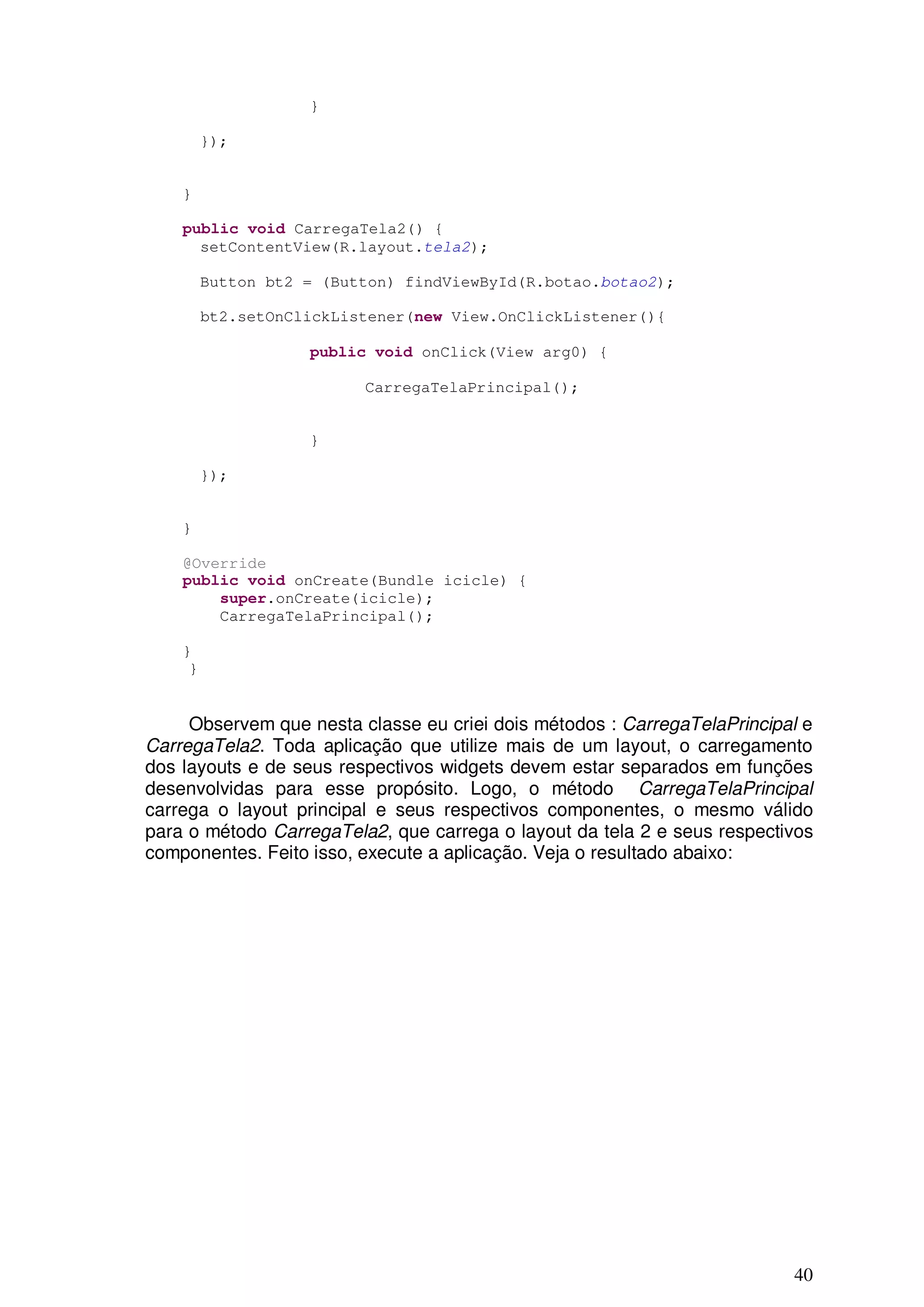 }

         });


    }

    public void CarregaTela2() {
      setContentView(R.layout.tela2);

         Button bt2 = (Button) findViewById(R.botao.botao2);

         bt2.setOnClickListener(new View.OnClickListener(){

                    public void onClick(View arg0) {

                          CarregaTelaPrincipal();


                    }

         });


    }

    @Override
    public void onCreate(Bundle icicle) {
        super.onCreate(icicle);
        CarregaTelaPrincipal();

    }
     }


     Observem que nesta classe eu criei dois métodos : CarregaTelaPrincipal e
CarregaTela2. Toda aplicação que utilize mais de um layout, o carregamento
dos layouts e de seus respectivos widgets devem estar separados em funções
desenvolvidas para esse propósito. Logo, o método CarregaTelaPrincipal
carrega o layout principal e seus respectivos componentes, o mesmo válido
para o método CarregaTela2, que carrega o layout da tela 2 e seus respectivos
componentes. Feito isso, execute a aplicação. Veja o resultado abaixo:




                                                                          40
 