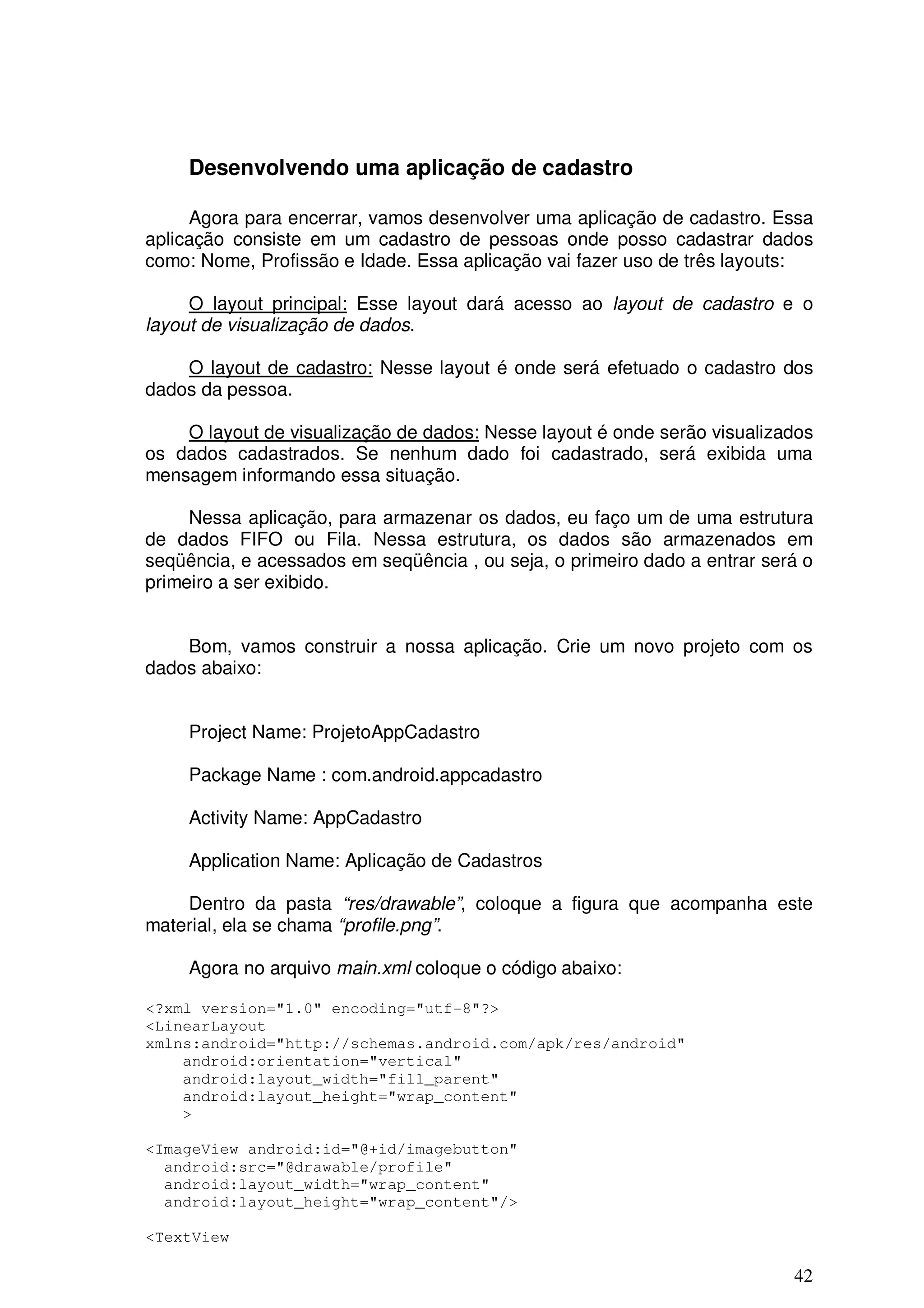 Desenvolvendo uma aplicação de cadastro

     Agora para encerrar, vamos desenvolver uma aplicação de cadastro. Essa
aplicação consiste em um cadastro de pessoas onde posso cadastrar dados
como: Nome, Profissão e Idade. Essa aplicação vai fazer uso de três layouts:

     O layout principal: Esse layout dará acesso ao layout de cadastro e o
layout de visualização de dados.

    O layout de cadastro: Nesse layout é onde será efetuado o cadastro dos
dados da pessoa.

    O layout de visualização de dados: Nesse layout é onde serão visualizados
os dados cadastrados. Se nenhum dado foi cadastrado, será exibida uma
mensagem informando essa situação.

     Nessa aplicação, para armazenar os dados, eu faço um de uma estrutura
de dados FIFO ou Fila. Nessa estrutura, os dados são armazenados em
seqüência, e acessados em seqüência , ou seja, o primeiro dado a entrar será o
primeiro a ser exibido.


    Bom, vamos construir a nossa aplicação. Crie um novo projeto com os
dados abaixo:


     Project Name: ProjetoAppCadastro

     Package Name : com.android.appcadastro

     Activity Name: AppCadastro

     Application Name: Aplicação de Cadastros

    Dentro da pasta “res/drawable”, coloque a figura que acompanha este
material, ela se chama “profile.png”.

     Agora no arquivo main.xml coloque o código abaixo:

<?xml version="1.0" encoding="utf-8"?>
<LinearLayout
xmlns:android="http://schemas.android.com/apk/res/android"
    android:orientation="vertical"
    android:layout_width="fill_parent"
    android:layout_height="wrap_content"
    >

<ImageView android:id="@+id/imagebutton"
  android:src="@drawable/profile"
  android:layout_width="wrap_content"
  android:layout_height="wrap_content"/>

<TextView

                                                                           42
 
