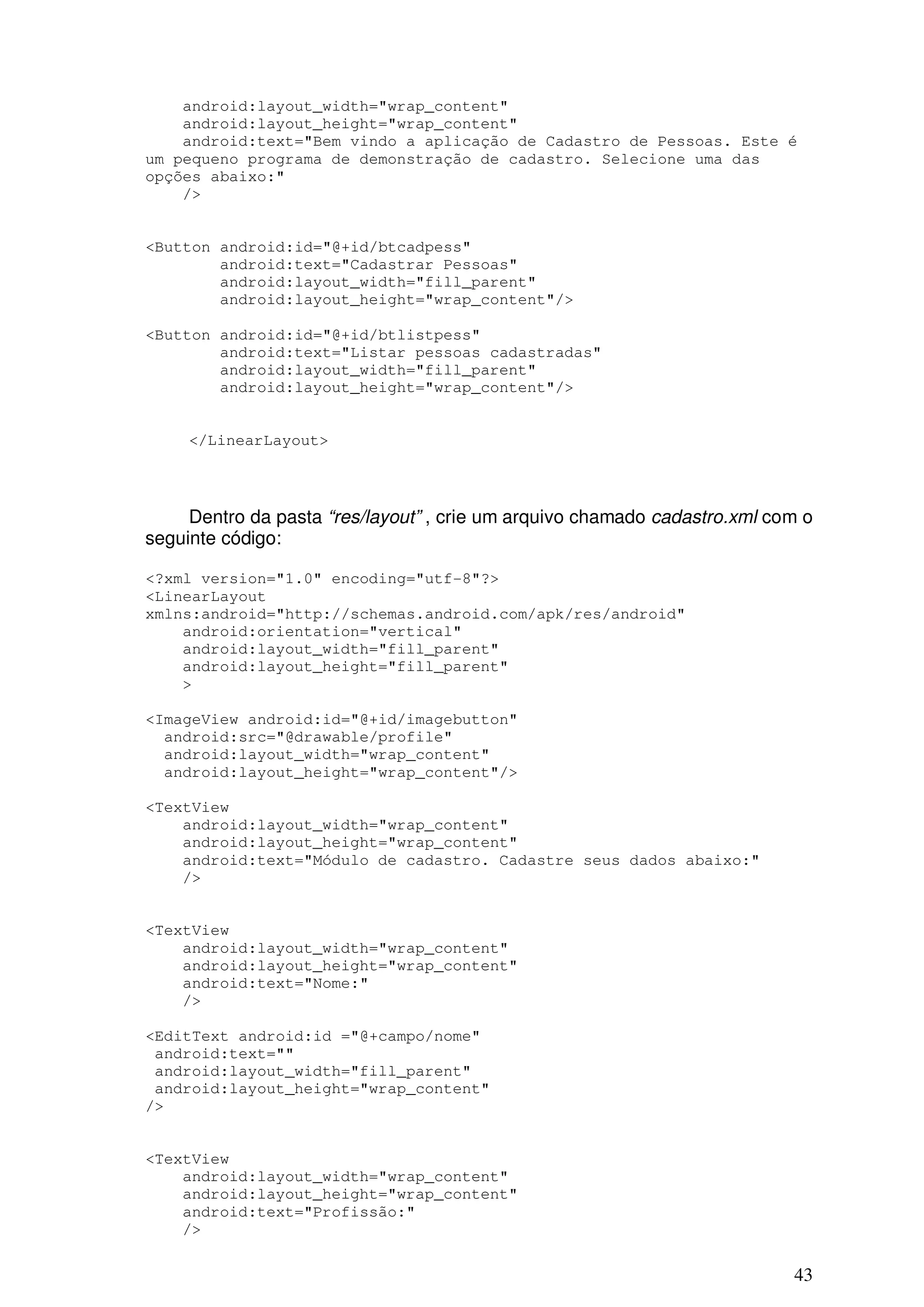 android:layout_width="wrap_content"
    android:layout_height="wrap_content"
    android:text="Bem vindo a aplicação de Cadastro de Pessoas. Este é
um pequeno programa de demonstração de cadastro. Selecione uma das
opções abaixo:"
    />


<Button android:id="@+id/btcadpess"
        android:text="Cadastrar Pessoas"
        android:layout_width="fill_parent"
        android:layout_height="wrap_content"/>

<Button android:id="@+id/btlistpess"
        android:text="Listar pessoas cadastradas"
        android:layout_width="fill_parent"
        android:layout_height="wrap_content"/>


     </LinearLayout>




     Dentro da pasta “res/layout” , crie um arquivo chamado cadastro.xml com o
seguinte código:

<?xml version="1.0" encoding="utf-8"?>
<LinearLayout
xmlns:android="http://schemas.android.com/apk/res/android"
    android:orientation="vertical"
    android:layout_width="fill_parent"
    android:layout_height="fill_parent"
    >

<ImageView android:id="@+id/imagebutton"
  android:src="@drawable/profile"
  android:layout_width="wrap_content"
  android:layout_height="wrap_content"/>

<TextView
    android:layout_width="wrap_content"
    android:layout_height="wrap_content"
    android:text="Módulo de cadastro. Cadastre seus dados abaixo:"
    />


<TextView
    android:layout_width="wrap_content"
    android:layout_height="wrap_content"
    android:text="Nome:"
    />

<EditText android:id ="@+campo/nome"
 android:text=""
 android:layout_width="fill_parent"
 android:layout_height="wrap_content"
/>


<TextView
    android:layout_width="wrap_content"
    android:layout_height="wrap_content"
    android:text="Profissão:"
    />


                                                                           43
 