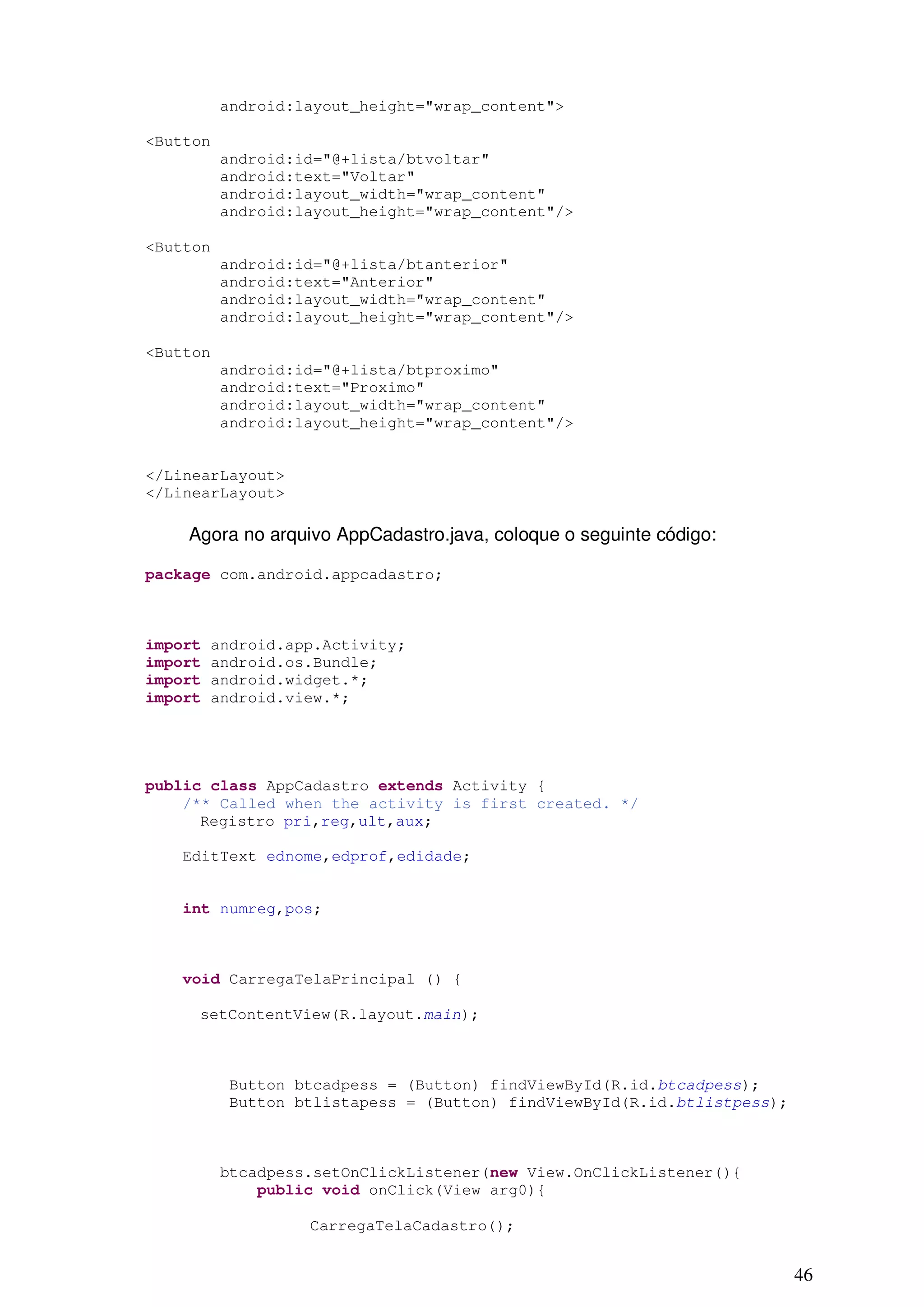 android:layout_height="wrap_content">

<Button
          android:id="@+lista/btvoltar"
          android:text="Voltar"
          android:layout_width="wrap_content"
          android:layout_height="wrap_content"/>

<Button
          android:id="@+lista/btanterior"
          android:text="Anterior"
          android:layout_width="wrap_content"
          android:layout_height="wrap_content"/>

<Button
          android:id="@+lista/btproximo"
          android:text="Proximo"
          android:layout_width="wrap_content"
          android:layout_height="wrap_content"/>


</LinearLayout>
</LinearLayout>

    Agora no arquivo AppCadastro.java, coloque o seguinte código:

package com.android.appcadastro;



import   android.app.Activity;
import   android.os.Bundle;
import   android.widget.*;
import   android.view.*;




public class AppCadastro extends Activity {
    /** Called when the activity is first created. */
      Registro pri,reg,ult,aux;

   EditText ednome,edprof,edidade;


   int numreg,pos;



   void CarregaTelaPrincipal () {

     setContentView(R.layout.main);



          Button btcadpess = (Button) findViewById(R.id.btcadpess);
          Button btlistapess = (Button) findViewById(R.id.btlistpess);



          btcadpess.setOnClickListener(new View.OnClickListener(){
              public void onClick(View arg0){

                   CarregaTelaCadastro();


                                                                         46
 