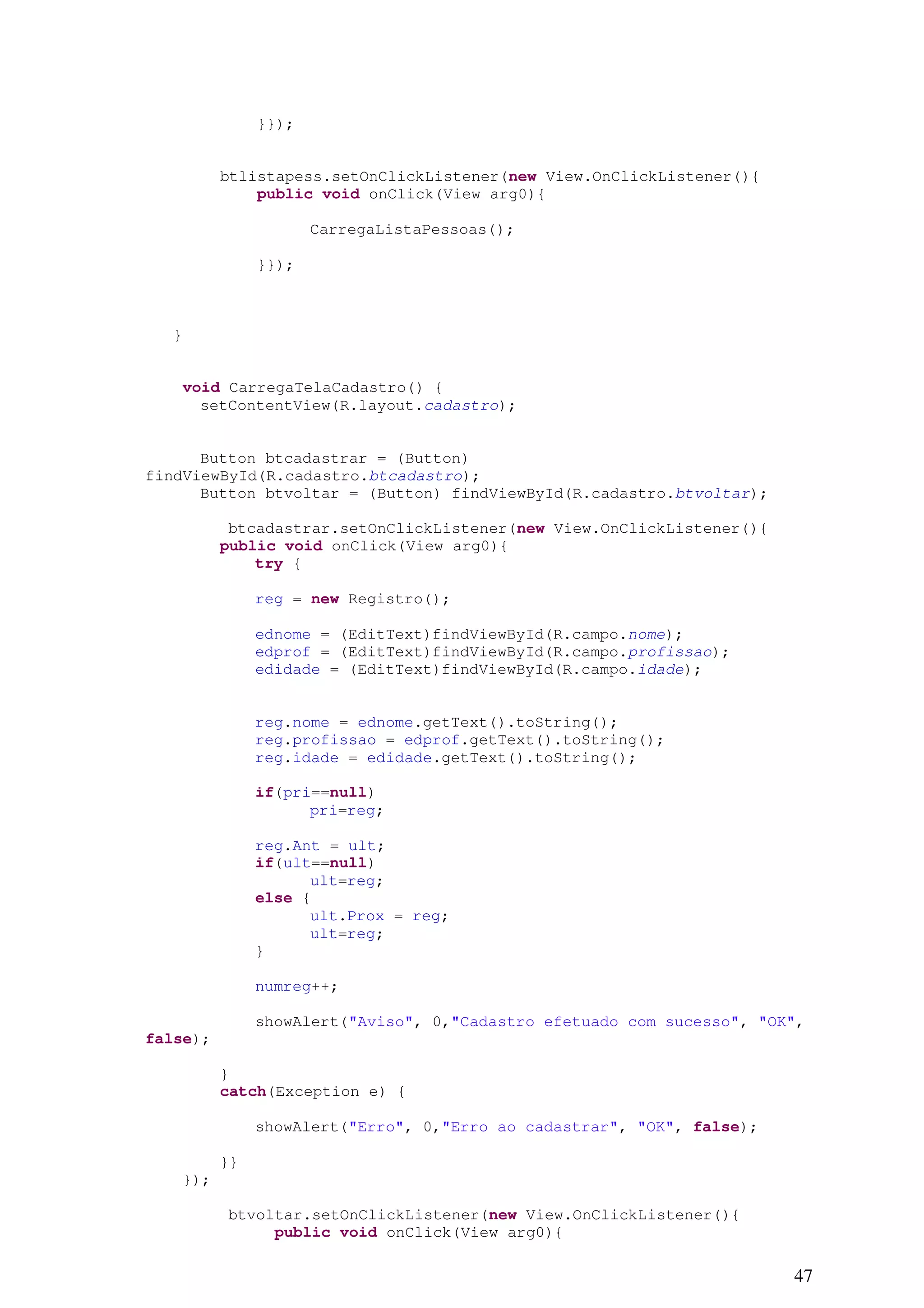 }});


          btlistapess.setOnClickListener(new View.OnClickListener(){
              public void onClick(View arg0){

                      CarregaListaPessoas();

               }});



   }


    void CarregaTelaCadastro() {
      setContentView(R.layout.cadastro);


      Button btcadastrar = (Button)
findViewById(R.cadastro.btcadastro);
      Button btvoltar = (Button) findViewById(R.cadastro.btvoltar);

           btcadastrar.setOnClickListener(new View.OnClickListener(){
          public void onClick(View arg0){
              try {

               reg = new Registro();

               ednome = (EditText)findViewById(R.campo.nome);
               edprof = (EditText)findViewById(R.campo.profissao);
               edidade = (EditText)findViewById(R.campo.idade);


               reg.nome = ednome.getText().toString();
               reg.profissao = edprof.getText().toString();
               reg.idade = edidade.getText().toString();

               if(pri==null)
                     pri=reg;

               reg.Ant = ult;
               if(ult==null)
                     ult=reg;
               else {
                     ult.Prox = reg;
                     ult=reg;
               }

               numreg++;

               showAlert("Aviso", 0,"Cadastro efetuado com sucesso", "OK",
false);

          }
          catch(Exception e) {

               showAlert("Erro", 0,"Erro ao cadastrar", "OK", false);

          }}
    });

          btvoltar.setOnClickListener(new View.OnClickListener(){
               public void onClick(View arg0){

                                                                        47
 