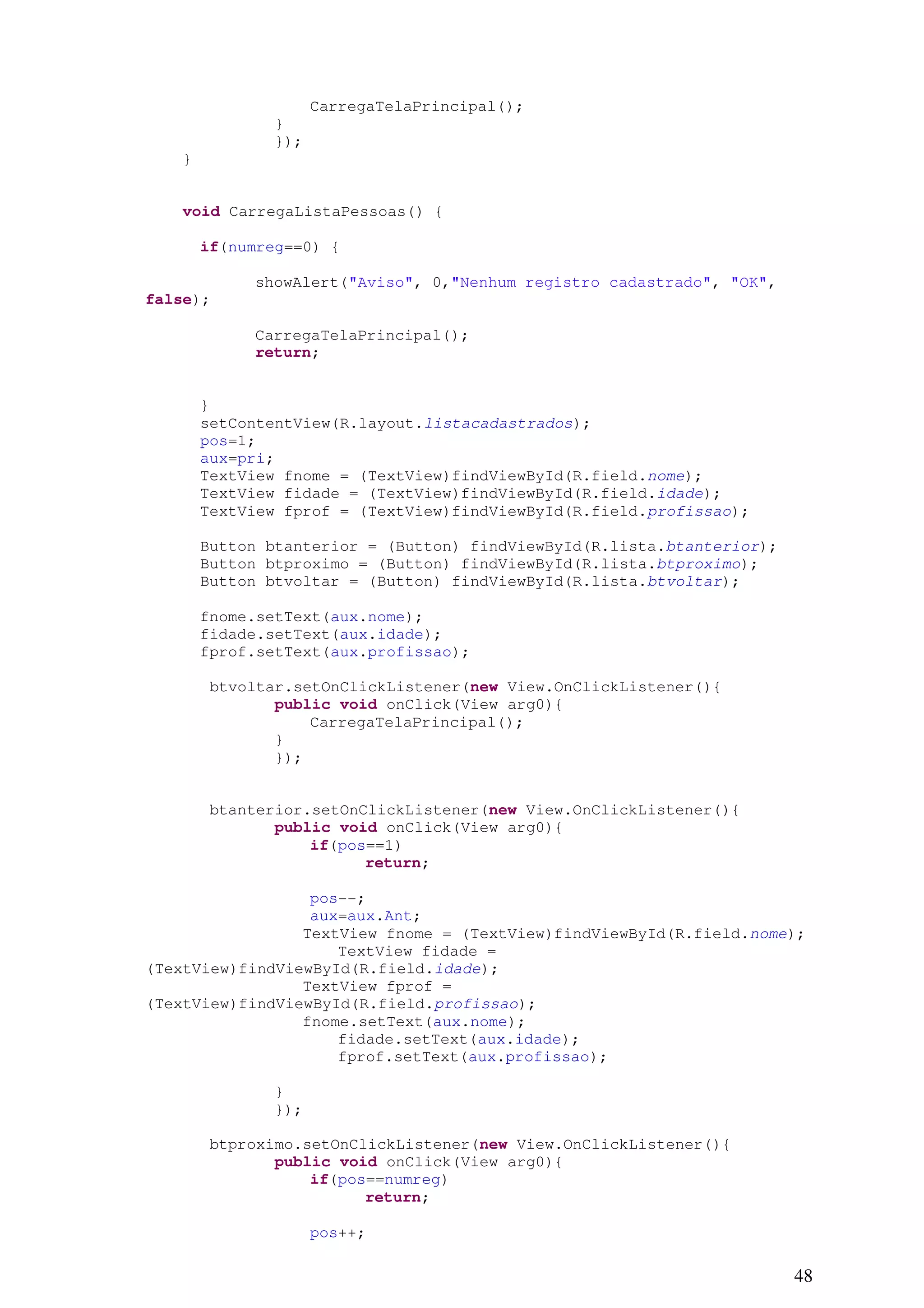 CarregaTelaPrincipal();
               }
               });
    }


    void CarregaListaPessoas() {

        if(numreg==0) {

             showAlert("Aviso", 0,"Nenhum registro cadastrado", "OK",
false);

             CarregaTelaPrincipal();
             return;


        }
        setContentView(R.layout.listacadastrados);
        pos=1;
        aux=pri;
        TextView fnome = (TextView)findViewById(R.field.nome);
        TextView fidade = (TextView)findViewById(R.field.idade);
        TextView fprof = (TextView)findViewById(R.field.profissao);

        Button btanterior = (Button) findViewById(R.lista.btanterior);
        Button btproximo = (Button) findViewById(R.lista.btproximo);
        Button btvoltar = (Button) findViewById(R.lista.btvoltar);

        fnome.setText(aux.nome);
        fidade.setText(aux.idade);
        fprof.setText(aux.profissao);

        btvoltar.setOnClickListener(new View.OnClickListener(){
               public void onClick(View arg0){
                   CarregaTelaPrincipal();
               }
               });


        btanterior.setOnClickListener(new View.OnClickListener(){
               public void onClick(View arg0){
                   if(pos==1)
                         return;

                  pos--;
                  aux=aux.Ant;
                 TextView fnome = (TextView)findViewById(R.field.nome);
                     TextView fidade =
(TextView)findViewById(R.field.idade);
                 TextView fprof =
(TextView)findViewById(R.field.profissao);
                 fnome.setText(aux.nome);
                     fidade.setText(aux.idade);
                     fprof.setText(aux.profissao);

               }
               });

        btproximo.setOnClickListener(new View.OnClickListener(){
               public void onClick(View arg0){
                   if(pos==numreg)
                         return;

                     pos++;

                                                                         48
 