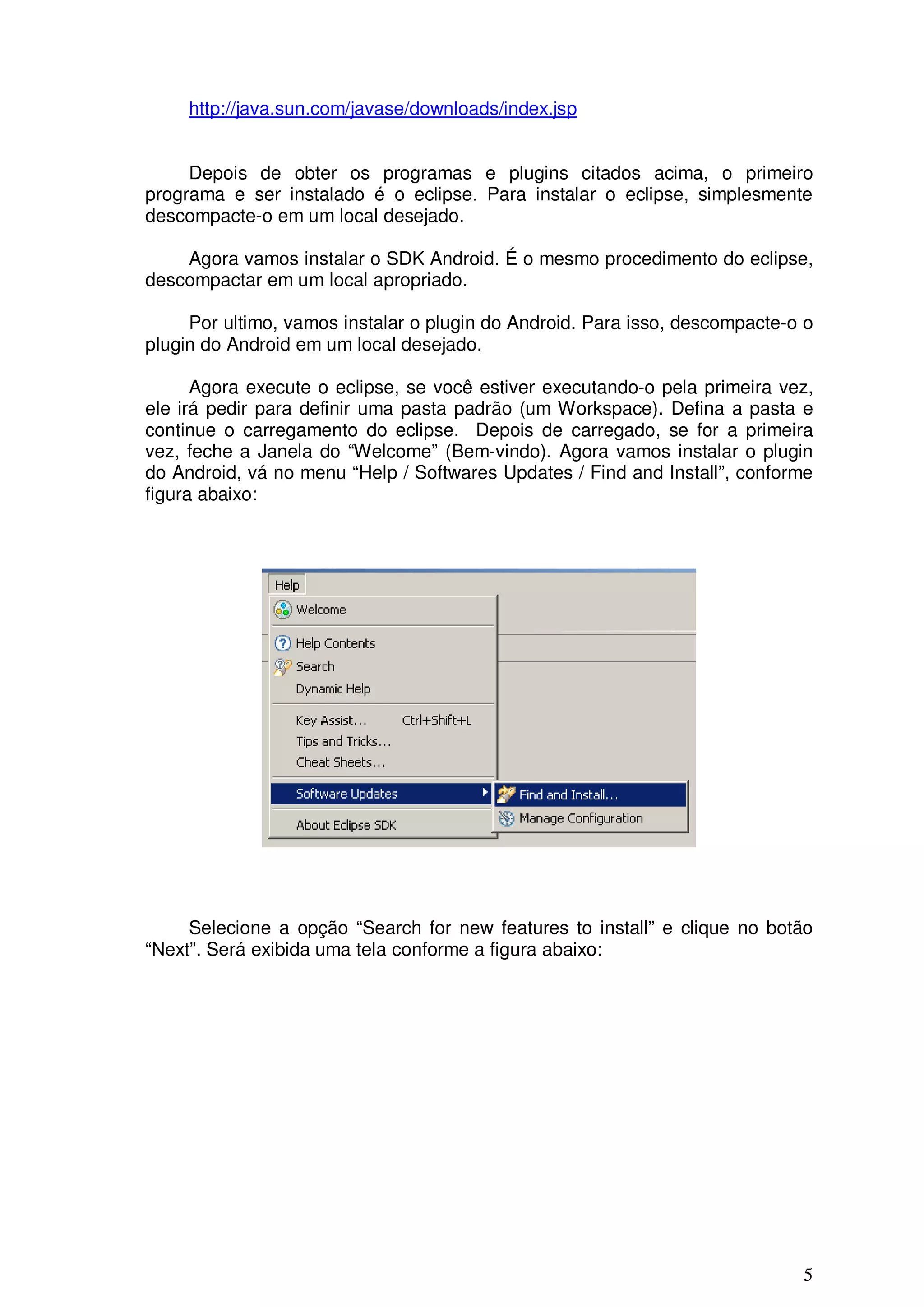 http://java.sun.com/javase/downloads/index.jsp


     Depois de obter os programas e plugins citados acima, o primeiro
programa e ser instalado é o eclipse. Para instalar o eclipse, simplesmente
descompacte-o em um local desejado.

    Agora vamos instalar o SDK Android. É o mesmo procedimento do eclipse,
descompactar em um local apropriado.

     Por ultimo, vamos instalar o plugin do Android. Para isso, descompacte-o o
plugin do Android em um local desejado.

      Agora execute o eclipse, se você estiver executando-o pela primeira vez,
ele irá pedir para definir uma pasta padrão (um Workspace). Defina a pasta e
continue o carregamento do eclipse. Depois de carregado, se for a primeira
vez, feche a Janela do “Welcome” (Bem-vindo). Agora vamos instalar o plugin
do Android, vá no menu “Help / Softwares Updates / Find and Install”, conforme
figura abaixo:




     Selecione a opção “Search for new features to install” e clique no botão
“Next”. Será exibida uma tela conforme a figura abaixo:




                                                                             5
 