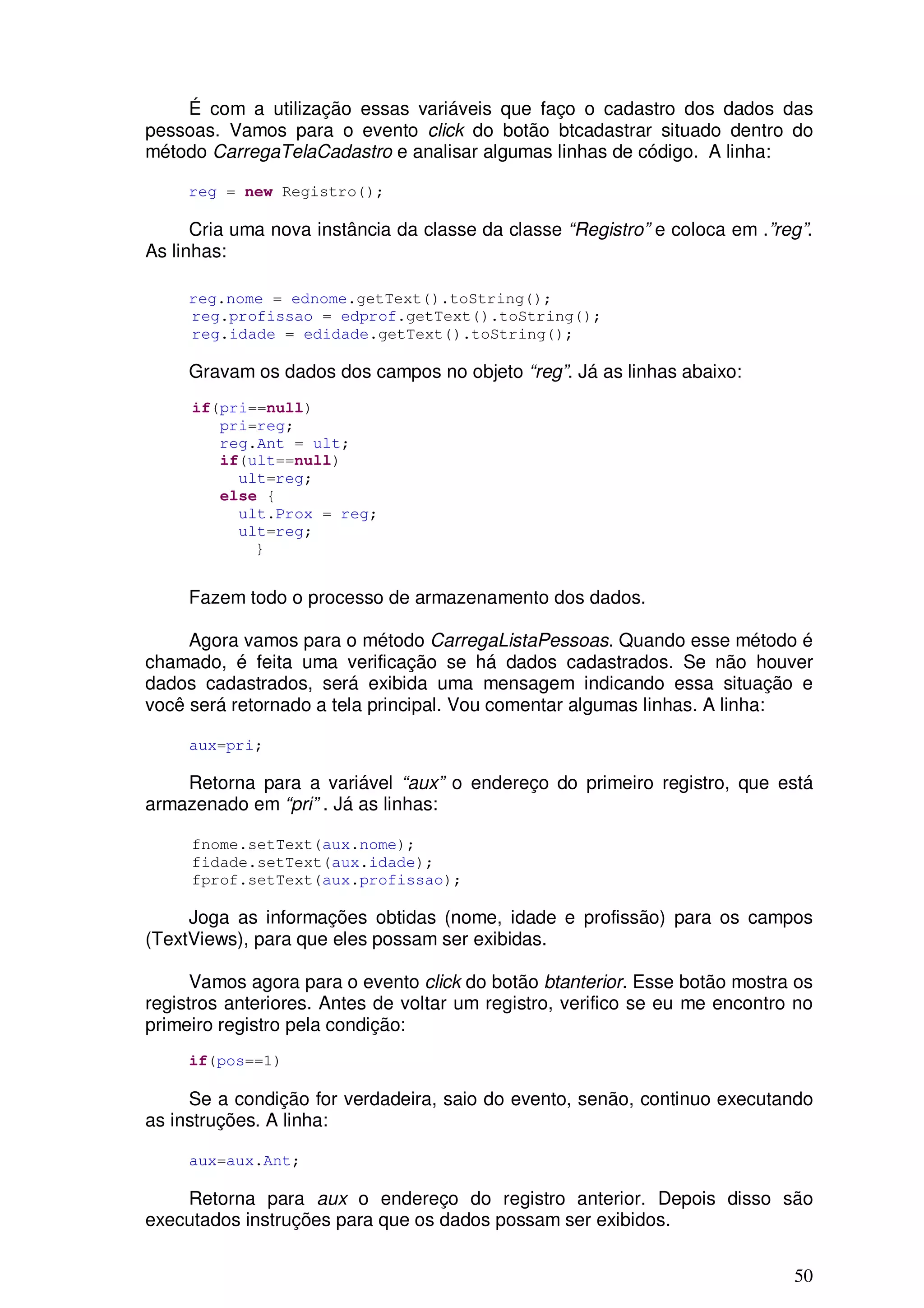 É com a utilização essas variáveis que faço o cadastro dos dados das
pessoas. Vamos para o evento click do botão btcadastrar situado dentro do
método CarregaTelaCadastro e analisar algumas linhas de código. A linha:

     reg = new Registro();

      Cria uma nova instância da classe da classe “Registro” e coloca em .”reg”.
As linhas:

     reg.nome = ednome.getText().toString();
     reg.profissao = edprof.getText().toString();
     reg.idade = edidade.getText().toString();

     Gravam os dados dos campos no objeto “reg”. Já as linhas abaixo:
     if(pri==null)
        pri=reg;
        reg.Ant = ult;
        if(ult==null)
          ult=reg;
        else {
          ult.Prox = reg;
          ult=reg;
            }


     Fazem todo o processo de armazenamento dos dados.

     Agora vamos para o método CarregaListaPessoas. Quando esse método é
chamado, é feita uma verificação se há dados cadastrados. Se não houver
dados cadastrados, será exibida uma mensagem indicando essa situação e
você será retornado a tela principal. Vou comentar algumas linhas. A linha:

     aux=pri;

    Retorna para a variável “aux” o endereço do primeiro registro, que está
armazenado em “pri” . Já as linhas:

     fnome.setText(aux.nome);
     fidade.setText(aux.idade);
     fprof.setText(aux.profissao);

     Joga as informações obtidas (nome, idade e profissão) para os campos
(TextViews), para que eles possam ser exibidas.

      Vamos agora para o evento click do botão btanterior. Esse botão mostra os
registros anteriores. Antes de voltar um registro, verifico se eu me encontro no
primeiro registro pela condição:
     if(pos==1)

     Se a condição for verdadeira, saio do evento, senão, continuo executando
as instruções. A linha:

     aux=aux.Ant;

    Retorna para aux o endereço do registro anterior. Depois disso são
executados instruções para que os dados possam ser exibidos.

                                                                             50
 