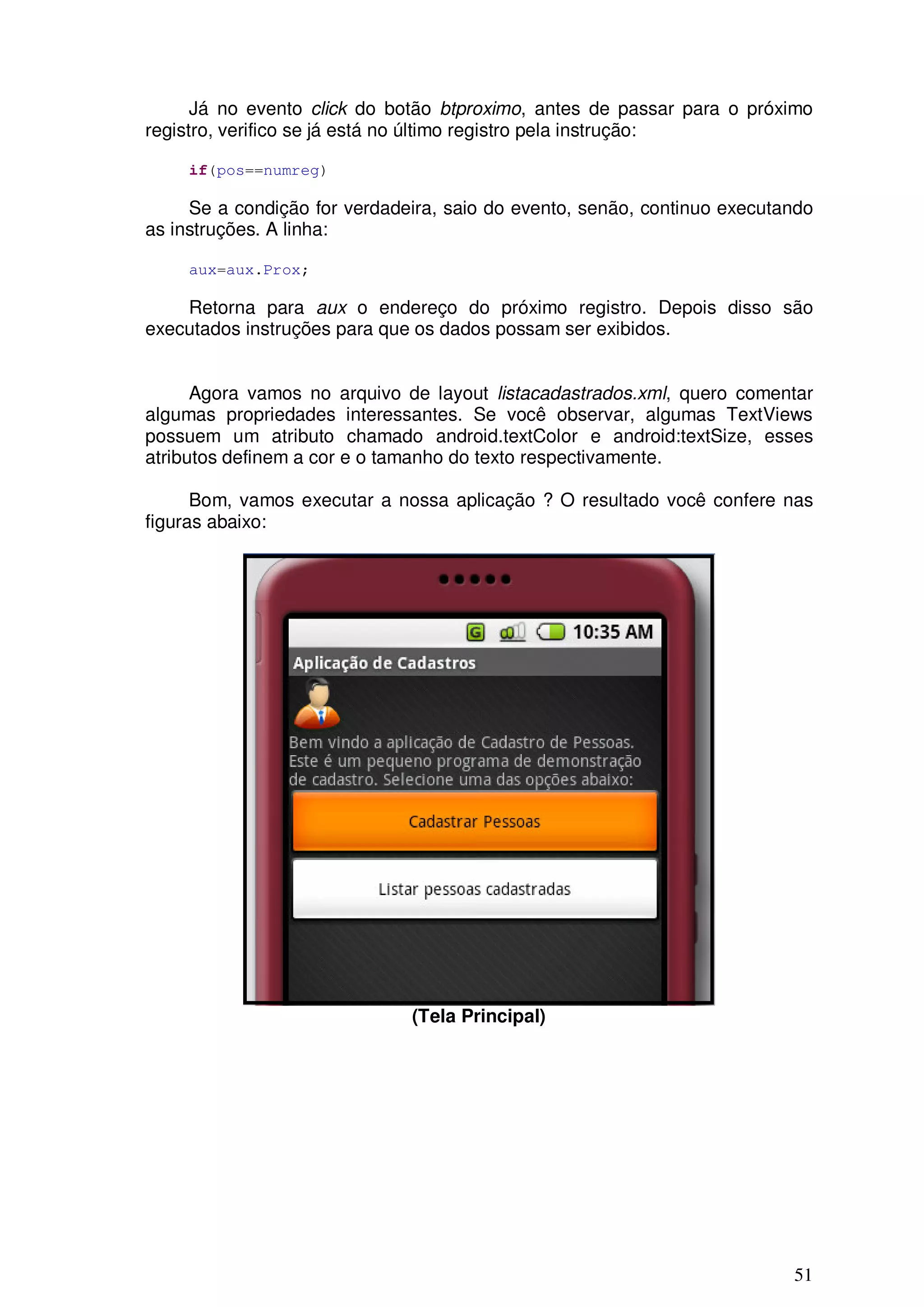 Já no evento click do botão btproximo, antes de passar para o próximo
registro, verifico se já está no último registro pela instrução:

     if(pos==numreg)

     Se a condição for verdadeira, saio do evento, senão, continuo executando
as instruções. A linha:

     aux=aux.Prox;

    Retorna para aux o endereço do próximo registro. Depois disso são
executados instruções para que os dados possam ser exibidos.


      Agora vamos no arquivo de layout listacadastrados.xml, quero comentar
algumas propriedades interessantes. Se você observar, algumas TextViews
possuem um atributo chamado android.textColor e android:textSize, esses
atributos definem a cor e o tamanho do texto respectivamente.

      Bom, vamos executar a nossa aplicação ? O resultado você confere nas
figuras abaixo:




                              (Tela Principal)




                                                                          51
 