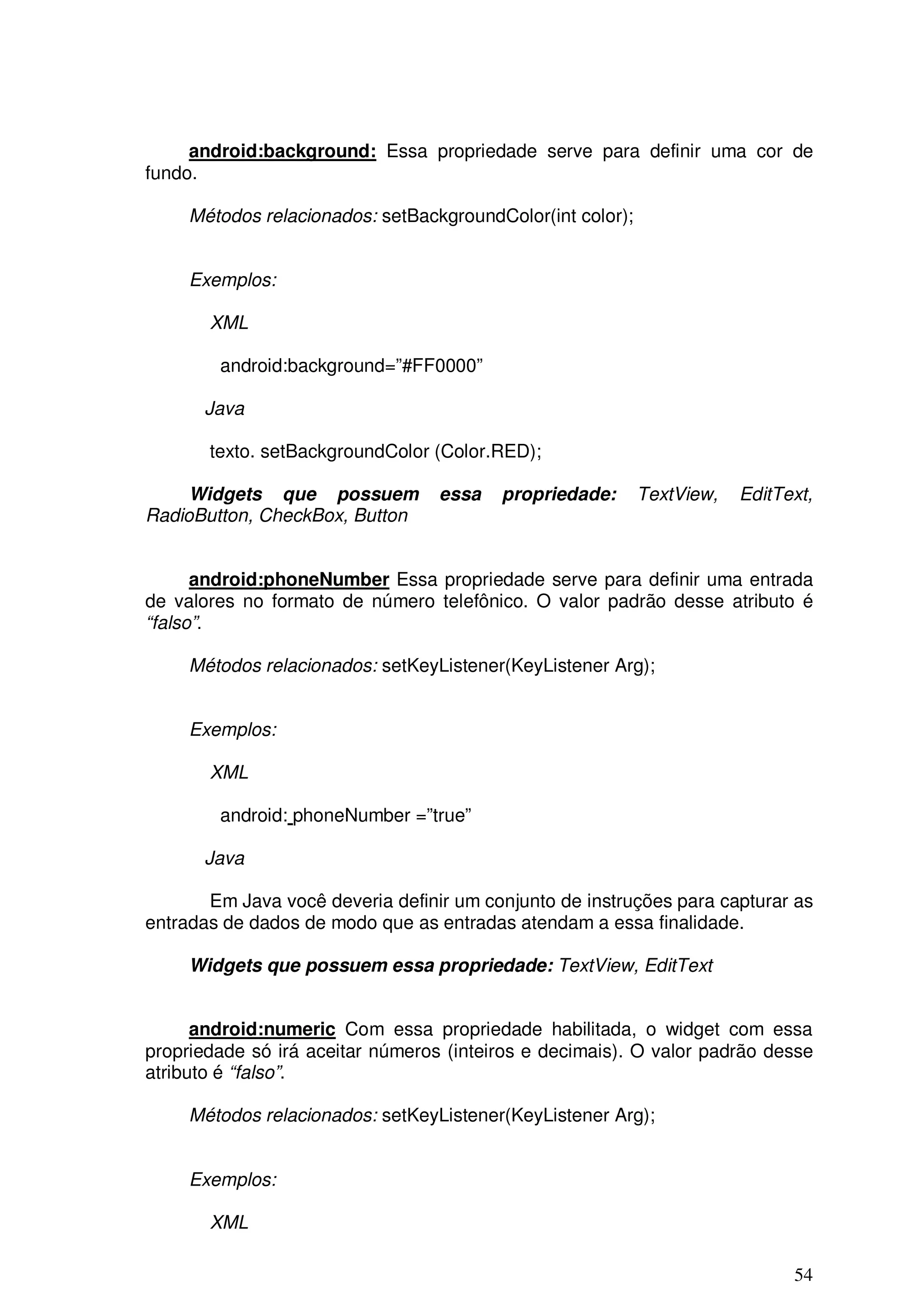 android:background: Essa propriedade serve para definir uma cor de
fundo.

     Métodos relacionados: setBackgroundColor(int color);


     Exemplos:

       XML

        android:background=”#FF0000”

      Java

       texto. setBackgroundColor (Color.RED);

     Widgets que possuem          essa   propriedade:       TextView,   EditText,
RadioButton, CheckBox, Button


      android:phoneNumber Essa propriedade serve para definir uma entrada
de valores no formato de número telefônico. O valor padrão desse atributo é
“falso”.

     Métodos relacionados: setKeyListener(KeyListener Arg);


     Exemplos:

       XML

        android: phoneNumber =”true”

      Java

       Em Java você deveria definir um conjunto de instruções para capturar as
entradas de dados de modo que as entradas atendam a essa finalidade.

     Widgets que possuem essa propriedade: TextView, EditText


      android:numeric Com essa propriedade habilitada, o widget com essa
propriedade só irá aceitar números (inteiros e decimais). O valor padrão desse
atributo é “falso”.

     Métodos relacionados: setKeyListener(KeyListener Arg);


     Exemplos:

       XML

                                                                              54
 