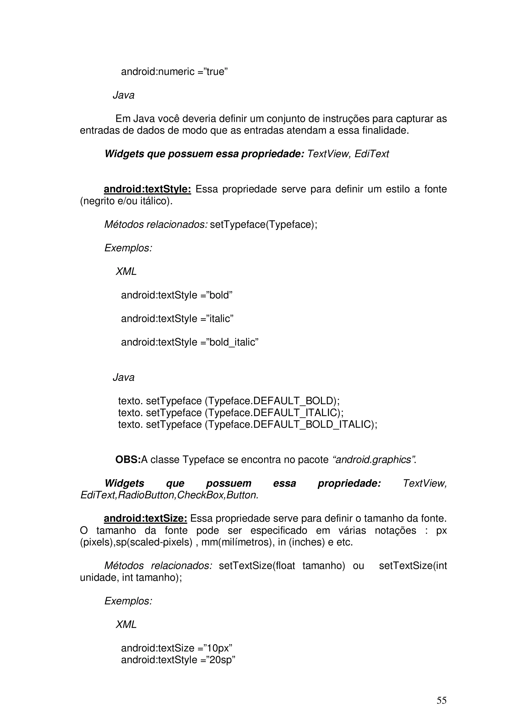 android:numeric =”true”

       Java

       Em Java você deveria definir um conjunto de instruções para capturar as
entradas de dados de modo que as entradas atendam a essa finalidade.

     Widgets que possuem essa propriedade: TextView, EdiText


     android:textStyle: Essa propriedade serve para definir um estilo a fonte
(negrito e/ou itálico).

     Métodos relacionados: setTypeface(Typeface);

     Exemplos:

       XML

        android:textStyle =”bold”

        android:textStyle =”italic”

        android:textStyle =”bold_italic”


       Java

        texto. setTypeface (Typeface.DEFAULT_BOLD);
        texto. setTypeface (Typeface.DEFAULT_ITALIC);
        texto. setTypeface (Typeface.DEFAULT_BOLD_ITALIC);


       OBS:A classe Typeface se encontra no pacote “android.graphics”.

     Widgets      que    possuem           essa     propriedade:     TextView,
EdiText,RadioButton,CheckBox,Button.

      android:textSize: Essa propriedade serve para definir o tamanho da fonte.
O tamanho da fonte pode ser especificado em várias notações : px
(pixels),sp(scaled-pixels) , mm(milímetros), in (inches) e etc.

     Métodos relacionados: setTextSize(float tamanho) ou        setTextSize(int
unidade, int tamanho);

     Exemplos:

       XML

        android:textSize =”10px”
        android:textStyle =”20sp”


                                                                            55
 