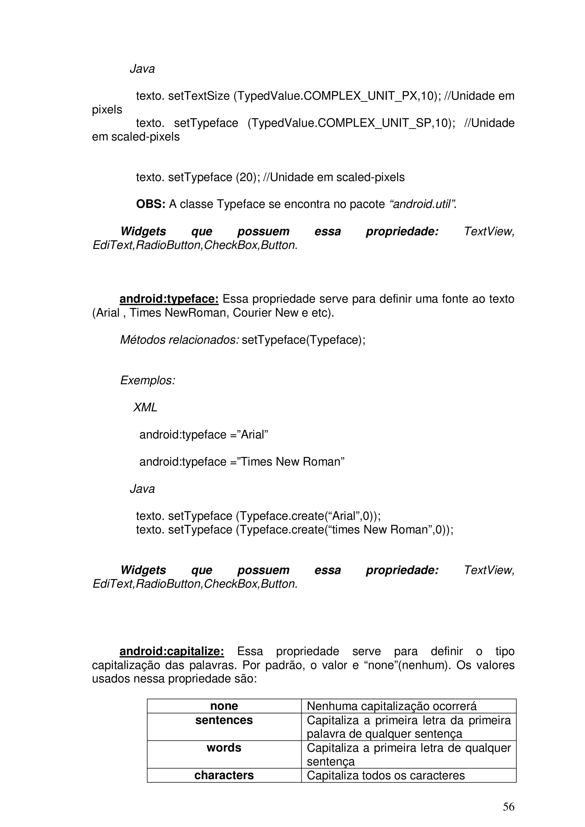 Java

          texto. setTextSize (TypedValue.COMPLEX_UNIT_PX,10); //Unidade em
pixels
        texto. setTypeface (TypedValue.COMPLEX_UNIT_SP,10); //Unidade
em scaled-pixels


          texto. setTypeface (20); //Unidade em scaled-pixels

          OBS: A classe Typeface se encontra no pacote “android.util”.

     Widgets      que    possuem           essa      propriedade:        TextView,
EdiText,RadioButton,CheckBox,Button.



      android:typeface: Essa propriedade serve para definir uma fonte ao texto
(Arial , Times NewRoman, Courier New e etc).

     Métodos relacionados: setTypeface(Typeface);


     Exemplos:

         XML

          android:typeface =”Arial”

          android:typeface =”Times New Roman”

         Java

          texto. setTypeface (Typeface.create(“Arial”,0));
          texto. setTypeface (Typeface.create(“times New Roman”,0));


     Widgets      que    possuem           essa      propriedade:        TextView,
EdiText,RadioButton,CheckBox,Button.




     android:capitalize: Essa propriedade serve para definir o tipo
capitalização das palavras. Por padrão, o valor e “none”(nenhum). Os valores
usados nessa propriedade são:

                       none               Nenhuma capitalização ocorrerá
                     sentences            Capitaliza a primeira letra da primeira
                                          palavra de qualquer sentença
                       words              Capitaliza a primeira letra de qualquer
                                          sentença
                     characters           Capitaliza todos os caracteres

                                                                               56
 