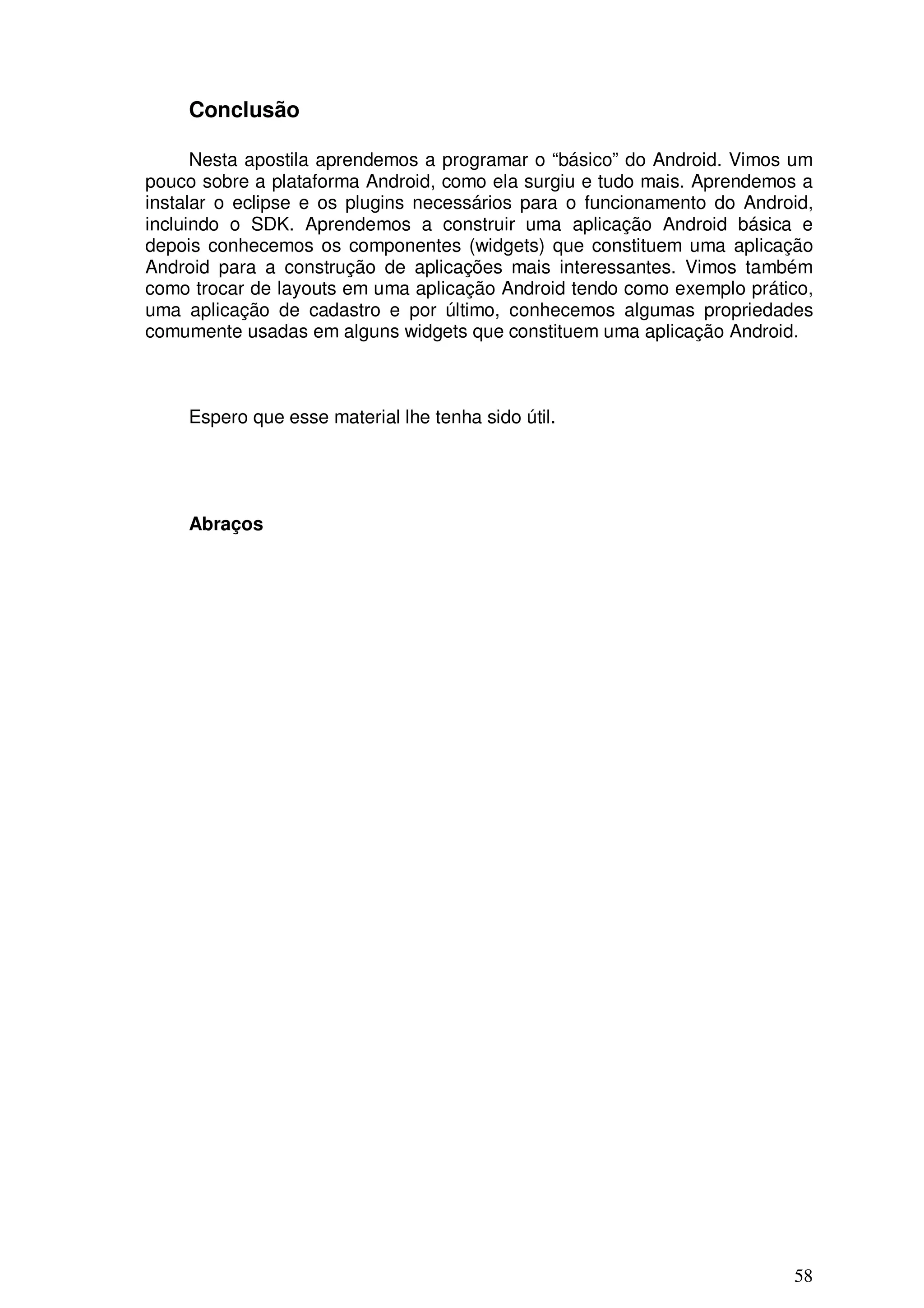 Conclusão

      Nesta apostila aprendemos a programar o “básico” do Android. Vimos um
pouco sobre a plataforma Android, como ela surgiu e tudo mais. Aprendemos a
instalar o eclipse e os plugins necessários para o funcionamento do Android,
incluindo o SDK. Aprendemos a construir uma aplicação Android básica e
depois conhecemos os componentes (widgets) que constituem uma aplicação
Android para a construção de aplicações mais interessantes. Vimos também
como trocar de layouts em uma aplicação Android tendo como exemplo prático,
uma aplicação de cadastro e por último, conhecemos algumas propriedades
comumente usadas em alguns widgets que constituem uma aplicação Android.



    Espero que esse material lhe tenha sido útil.




    Abraços




                                                                         58
 