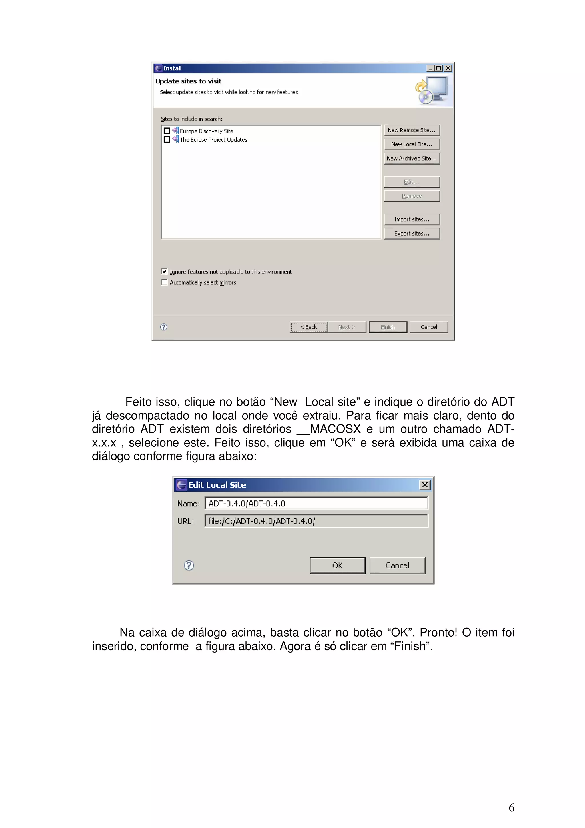 Feito isso, clique no botão “New Local site” e indique o diretório do ADT
já descompactado no local onde você extraiu. Para ficar mais claro, dento do
diretório ADT existem dois diretórios __MACOSX e um outro chamado ADT-
x.x.x , selecione este. Feito isso, clique em “OK” e será exibida uma caixa de
diálogo conforme figura abaixo:




      Na caixa de diálogo acima, basta clicar no botão “OK”. Pronto! O item foi
inserido, conforme a figura abaixo. Agora é só clicar em “Finish”.




                                                                              6
 