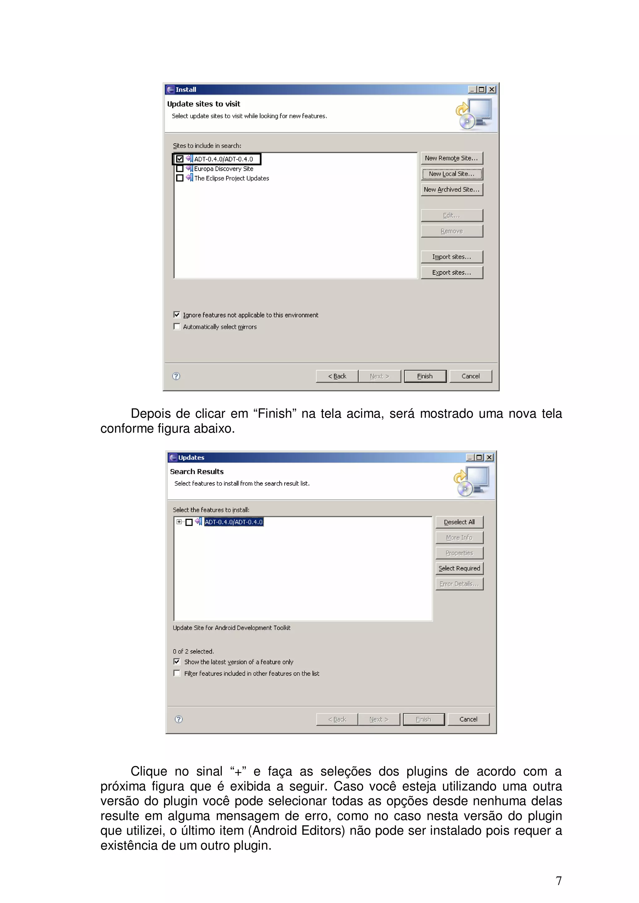 Depois de clicar em “Finish” na tela acima, será mostrado uma nova tela
conforme figura abaixo.




      Clique no sinal “+” e faça as seleções dos plugins de acordo com a
próxima figura que é exibida a seguir. Caso você esteja utilizando uma outra
versão do plugin você pode selecionar todas as opções desde nenhuma delas
resulte em alguma mensagem de erro, como no caso nesta versão do plugin
que utilizei, o último item (Android Editors) não pode ser instalado pois requer a
existência de um outro plugin.

                                                                                7
 