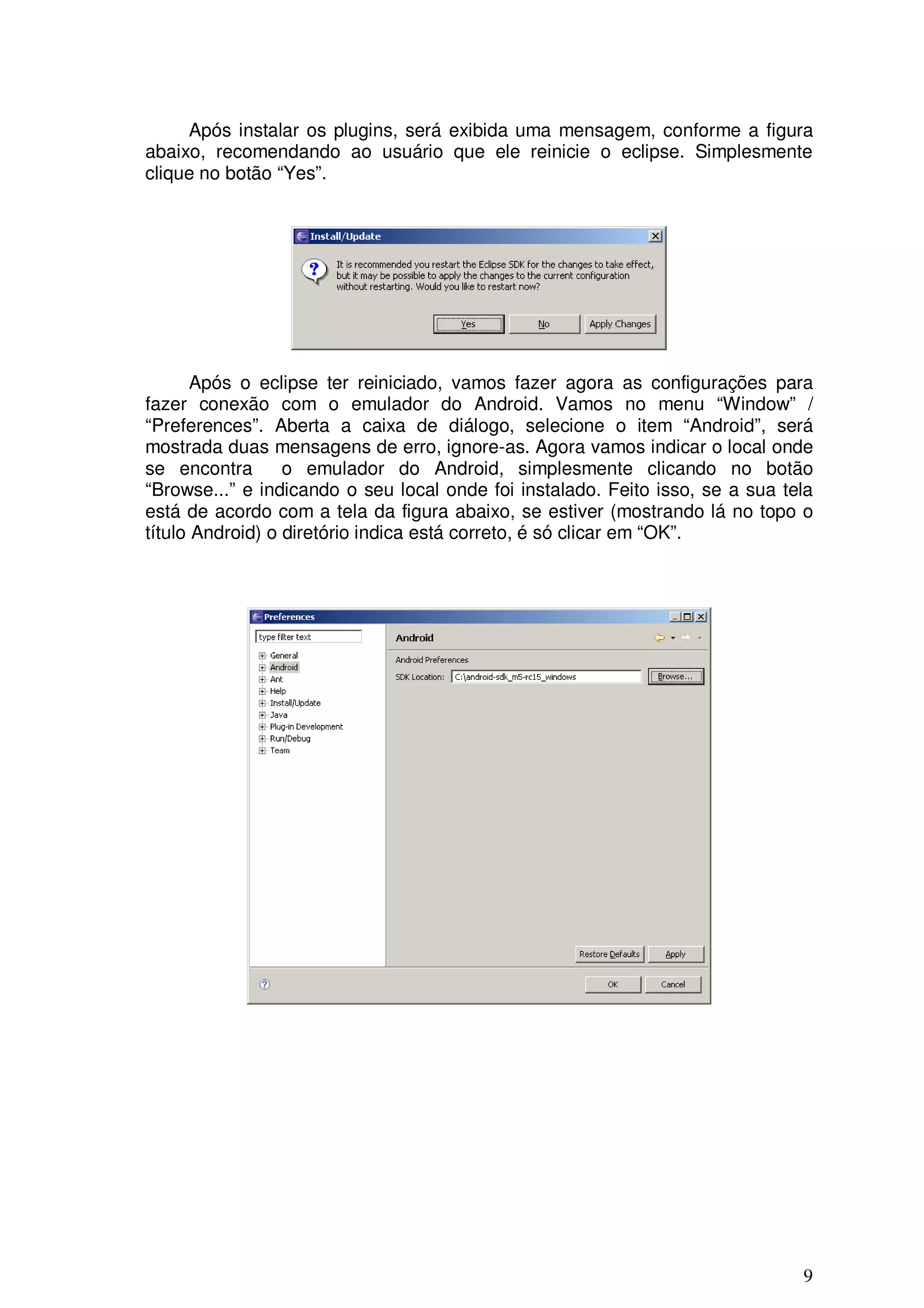 Após instalar os plugins, será exibida uma mensagem, conforme a figura
abaixo, recomendando ao usuário que ele reinicie o eclipse. Simplesmente
clique no botão “Yes”.




       Após o eclipse ter reiniciado, vamos fazer agora as configurações para
fazer conexão com o emulador do Android. Vamos no menu “Window” /
“Preferences”. Aberta a caixa de diálogo, selecione o item “Android”, será
mostrada duas mensagens de erro, ignore-as. Agora vamos indicar o local onde
se encontra       o emulador do Android, simplesmente clicando no botão
“Browse...” e indicando o seu local onde foi instalado. Feito isso, se a sua tela
está de acordo com a tela da figura abaixo, se estiver (mostrando lá no topo o
título Android) o diretório indica está correto, é só clicar em “OK”.




                                                                               9
 