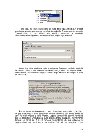 Feito isso, na propriedade name ao lado digite AppAndroid. Em project
selecione o projeto que criamos em clicando no botão Browse, com o nome de
ProjetoAndroid. E por último, em Activity, selecione a atividade
“com.android.hello.AppHello”. Qualquer dúvida, siga a figura abaixo:




     Agora é só clicar em Run e rodar a aplicação. Quando o emulador Android
é executado, abre junto com ele uma caixa de dialogo, conforme a figura abaixo.
Normalmente, eu desmarco a opção “Send usage statistics to Google” e clico
em “Proceed”.




     Pra vocês que estão executando pela primeira vez o emulador do Android,
vê que o emulador é uma espécie de IPhone vermelho com umas teclas ao
lado. No início mostra o título Android. Depois, vem aquela bolinha vermelha
que fica batendo de um lado para outro, quando chega essa parte, normalmente
demora em torno de 2 a 10 minutos (dependendo da sua máquina. É
recomendável que você tenha no mínimo 512 MB de memória e um


                                                                            14
 