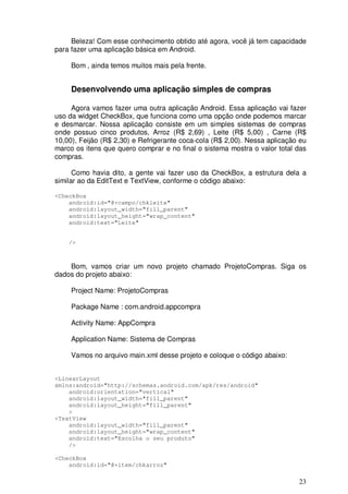 Beleza! Com esse conhecimento obtido até agora, você já tem capacidade
para fazer uma aplicação básica em Android.

     Bom , ainda temos muitos mais pela frente.


     Desenvolvendo uma aplicação simples de compras

     Agora vamos fazer uma outra aplicação Android. Essa aplicação vai fazer
uso da widget CheckBox, que funciona como uma opção onde podemos marcar
e desmarcar. Nossa aplicação consiste em um simples sistemas de compras
onde possuo cinco produtos, Arroz (R$ 2,69) , Leite (R$ 5,00) , Carne (R$
10,00), Feijão (R$ 2,30) e Refrigerante coca-cola (R$ 2,00). Nessa aplicação eu
marco os itens que quero comprar e no final o sistema mostra o valor total das
compras.

      Como havia dito, a gente vai fazer uso da CheckBox, a estrutura dela a
similar ao da EditText e TextView, conforme o código abaixo:

<CheckBox
    android:id="@+campo/chkleite"
    android:layout_width="fill_parent"
    android:layout_height="wrap_content"
    android:text="Leite"


    />



    Bom, vamos criar um novo projeto chamado ProjetoCompras. Siga os
dados do projeto abaixo:

     Project Name: ProjetoCompras

     Package Name : com.android.appcompra

     Activity Name: AppCompra

     Application Name: Sistema de Compras

     Vamos no arquivo main.xml desse projeto e coloque o código abaixo:


<LinearLayout
xmlns:android="http://schemas.android.com/apk/res/android"
    android:orientation="vertical"
    android:layout_width="fill_parent"
    android:layout_height="fill_parent"
    >
<TextView
    android:layout_width="fill_parent"
    android:layout_height="wrap_content"
    android:text="Escolha o seu produto"
    />

<CheckBox
    android:id="@+item/chkarroz"

                                                                            23
 