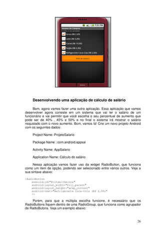Desenvolvendo uma aplicação de cálculo de salário

     Bom, agora vamos fazer uma outra aplicação. Essa aplicação que vamos
desenvolver agora consiste em um sistema que vai ler o salário de um
funcionário e vai permitir que você escolha o seu percentual de aumento que
pode ser de 40% , 45% e 50% e no final o sistema irá mostrar o salário
reajustado com o novo aumento. Bom, vamos lá! Crie um novo projeto Android
com os seguintes dados:

    Project Name: ProjetoSalario

    Package Name : com.android.appsal

    Activity Name: AppSalario

    Application Name: Cálculo do salário

     Nessa aplicação vamos fazer uso da widget RadioButton, que funciona
como um item de opção, podendo ser selecionado entre vários outros. Veja a
sua sintaxe abaixo:

<RadioButton
    android:id="@+item/chkcoca"
    android:layout_width="fill_parent"
    android:layout_height="wrap_content"
    android:text="Refrigerante Coca-Cola (R$ 2,00)"
    />

    Porém, para que a múltipla escolha funcione, é necessário que os
RadioButtons fiquem dentro de uma RadioGroup, que funciona como agrupador
de RadioButons. Veja um exemplo abaixo:



                                                                        26
 