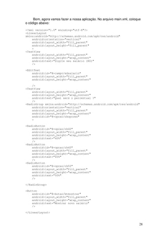 Bom, agora vamos fazer a nossa aplicação. No arquivo main.xml, coloque
o código abaixo:

<?xml version="1.0" encoding="utf-8"?>
<LinearLayout
xmlns:android="http://schemas.android.com/apk/res/android"
    android:orientation="vertical"
    android:layout_width="fill_parent"
    android:layout_height="fill_parent"
    >
<TextView
    android:layout_width="fill_parent"
    android:layout_height="wrap_content"
    android:text="Digite seu salário (R$)"
    />

<EditText
    android:id="@+campo/edsalario"
    android:layout_width="fill_parent"
    android:layout_height="wrap_content"

    />
<TextView
    android:layout_width="fill_parent"
    android:layout_height="wrap_content"
    android:text="Qual será o percentual ?"
    />
<RadioGroup xmlns:android="http://schemas.android.com/apk/res/android"
    android:orientation="vertical"
    android:layout_width="fill_parent"
    android:layout_height="wrap_content"
    android:id="@+opcao/rbopcoes"
    >

<RadioButton
    android:id="@+opcao/rb40"
    android:layout_width="fill_parent"
    android:layout_height="wrap_content"
    android:text="40%"
    />
<RadioButton
    android:id="@+opcao/rb45"
    android:layout_width="fill_parent"
    android:layout_height="wrap_content"
    android:text="45%"
    />
<RadioButton
    android:id="@+opcao/rb50"
    android:layout_width="fill_parent"
    android:layout_height="wrap_content"
    android:text="50%"
    />

</RadioGroup>

<Button
    android:id="@+botao/btmostrar"
    android:layout_width="fill_parent"
    android:layout_height="wrap_content"
    android:text="Mostrar novo salário"
    />

</LinearLayout>



                                                                          28
 