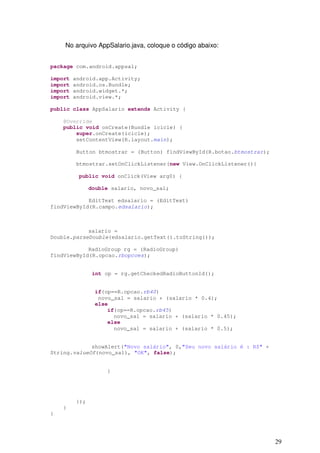 No arquivo AppSalario.java, coloque o código abaixo:


package com.android.appsal;

import   android.app.Activity;
import   android.os.Bundle;
import   android.widget.*;
import   android.view.*;

public class AppSalario extends Activity {

    @Override
    public void onCreate(Bundle icicle) {
        super.onCreate(icicle);
        setContentView(R.layout.main);

         Button btmostrar = (Button) findViewById(R.botao.btmostrar);

         btmostrar.setOnClickListener(new View.OnClickListener(){

          public void onClick(View arg0) {

               double salario, novo_sal;

            EditText edsalario = (EditText)
findViewById(R.campo.edsalario);



            salario =
Double.parseDouble(edsalario.getText().toString());

            RadioGroup rg = (RadioGroup)
findViewById(R.opcao.rbopcoes);


                int op = rg.getCheckedRadioButtonId();


                if(op==R.opcao.rb40)
                 novo_sal = salario + (salario * 0.4);
                else
                    if(op==R.opcao.rb45)
                      novo_sal = salario + (salario * 0.45);
                    else
                      novo_sal = salario + (salario * 0.5);


             showAlert("Novo salário", 0,"Seu novo salário é : R$" +
String.valueOf(novo_sal), "OK", false);


                    }




         });
    }
}




                                                                        29
 