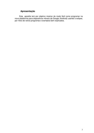 Apresentação

     Esta apostila tem por objetivo mostrar de modo fácil como programar na
nova plataforma para dispositivos móveis da Google (Android) usando o eclipse,
por meio de vários programas e exemplos bem explicados.




                                                                            3
 