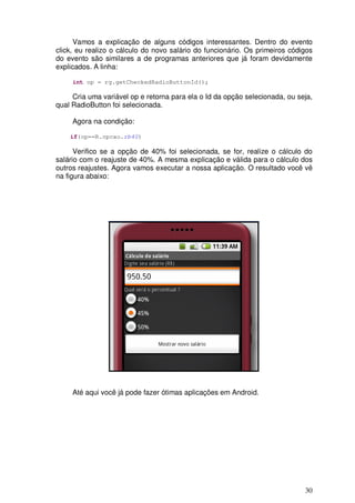 Vamos a explicação de alguns códigos interessantes. Dentro do evento
click, eu realizo o cálculo do novo salário do funcionário. Os primeiros códigos
do evento são similares a de programas anteriores que já foram devidamente
explicados. A linha:

     int op = rg.getCheckedRadioButtonId();

     Cria uma variável op e retorna para ela o Id da opção selecionada, ou seja,
qual RadioButton foi selecionada.

     Agora na condição:

    if(op==R.opcao.rb40)

      Verifico se a opção de 40% foi selecionada, se for, realize o cálculo do
salário com o reajuste de 40%. A mesma explicação e válida para o cálculo dos
outros reajustes. Agora vamos executar a nossa aplicação. O resultado você vê
na figura abaixo:




     Até aqui você já pode fazer ótimas aplicações em Android.




                                                                             30
 