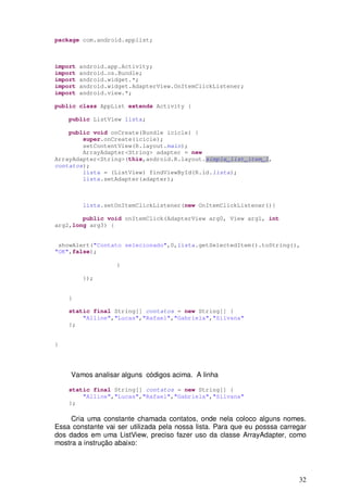 package com.android.applist;



import   android.app.Activity;
import   android.os.Bundle;
import   android.widget.*;
import   android.widget.AdapterView.OnItemClickListener;
import   android.view.*;

public class AppList extends Activity {

    public ListView lista;

    public void onCreate(Bundle icicle) {
        super.onCreate(icicle);
        setContentView(R.layout.main);
        ArrayAdapter<String> adapter = new
ArrayAdapter<String>(this,android.R.layout.simple_list_item_1,
contatos);
        lista = (ListView) findViewById(R.id.lista);
        lista.setAdapter(adapter);



         lista.setOnItemClickListener(new OnItemClickListener(){

        public void onItemClick(AdapterView arg0, View arg1, int
arg2,long arg3) {


 showAlert("Contato selecionado",0,lista.getSelectedItem().toString(),
"OK",false);

                   }

         });


    }

    static final String[] contatos = new String[] {
        "Alline","Lucas","Rafael","Gabriela","Silvana"
    };


}




     Vamos analisar alguns códigos acima. A linha

    static final String[] contatos = new String[] {
        "Alline","Lucas","Rafael","Gabriela","Silvana"
    };

     Cria uma constante chamada contatos, onde nela coloco alguns nomes.
Essa constante vai ser utilizada pela nossa lista. Para que eu posssa carregar
dos dados em uma ListView, preciso fazer uso da classe ArrayAdapter, como
mostra a instrução abaixo:




                                                                           32
 