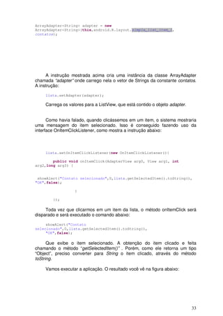 ArrayAdapter<String> adapter = new
ArrayAdapter<String>(this,android.R.layout.simple_list_item_1,
contatos);




     A instrução mostrada acima cria uma instância da classe ArrayAdapter
chamada “adapter” onde carrego nela o vetor de Strings da constante contatos.
A instrução:

     lista.setAdapter(adapter);

     Carrega os valores para a ListView, que está contido o objeto adapter.


      Como havia falado, quando clicássemos em um item, o sistema mostraria
uma mensagem do item selecionado. Isso é conseguido fazendo uso da
interface OnItemClickListener, como mostra a instrução abaixo:



     lista.setOnItemClickListener(new OnItemClickListener(){

        public void onItemClick(AdapterView arg0, View arg1, int
arg2,long arg3) {


 showAlert("Contato selecionado",0,lista.getSelectedItem().toString(),
"OK",false);

                   }

        });

     Toda vez que clicarmos em um item da lista, o método onItemClick será
disparado e será executado o comando abaixo:

     showAlert("Contato
selecionado",0,lista.getSelectedItem().toString(),
     "OK",false);

      Que exibe o item selecionado. A obtenção do item clicado e feita
chamando o método “getSelectedItem()” . Porém, como ele retorna um tipo
“Object”, preciso converter para String o item clicado, através do método
toString.

     Vamos executar a aplicação. O resultado você vê na figura abaixo:




                                                                              33
 